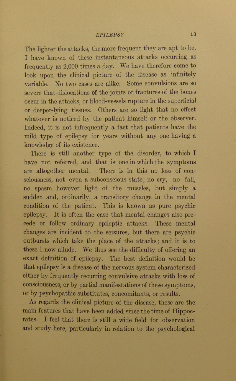 The lighter the attacks, the more frequent they are apt to be. I have known of these instantaneous attacks occurring as frequently as 2,000 times a day. We have therefore come to look upon the clinical picture of the disease as infinitely variable. No two cases are alike. Some convulsions are so severe that dislocations of the joints or fractures of the bones occur in the attacks, or blood-vessels rupture in the superficial or deeper-lying tissues. Others are so light that no effect whatever is noticed by the patient himself or the observer. Indeed, it is not infrequently a fact that patients have the mild type of epilepsy for years without any one having a knowledge of its existence. There is still another type of the disorder, to which I have not referred, and that is one in which the symptoms are altogether mental. There is in this no loss of con- sciousness, not even a subconscious state; no cry, no fall, no spasm however light of the muscles, but simply a sudden and, ordinarily, a transitory change in the mental condition of the patient. This is known as pure psychic epilepsy. It is often the case that mental changes also pre- cede or follow ordinary epileptic attacks. These mental changes are incident to the seizures, but there are psychic outbursts which take the place of the attacks; and it is to these I now allude. We thus see the difficulty of offering an exact definition of epilepsy. The best definition would be that epilepsy is a disease of the nervous system characterized either by frequently recurring convulsive attacks with loss of consciousness, or by partial manifestations of these symptoms, or by psychopathic substitutes, concomitants, or results. As regards the clinical picture of the disease, these are the main features that have been added since the time of Hippoc- rates. I feel that there is still a wide field for observation and study here, particularly in relation to the psychological