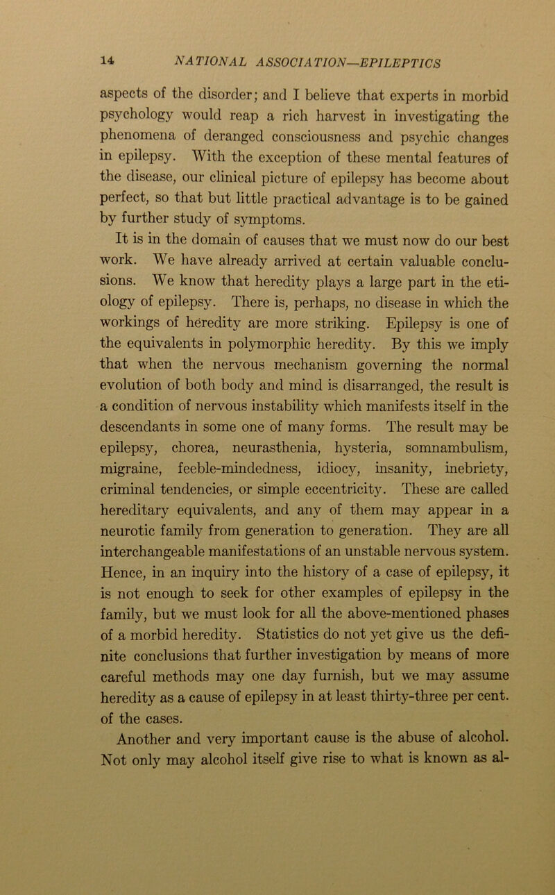 aspects of the disorder; and I believe that experts in morbid psychology would reap a rich harvest in investigating the phenomena of deranged consciousness and psychic changes in epilepsy. AATth the exception of these mental features of the disease, our clinical picture of epilepsy has become about perfect, so that but little practical advantage is to be gained by further study of symptoms. It is in the domain of causes that we must now do our best work. AAT have already arrived at certain valuable conclu- sions. AVe know that heredity plays a large part in the eti- ology of epilepsy. There is, perhaps, no disease in which the workings of heredity are more striking. Epilepsy is one of the equivalents in polymorphic heredity. By this we imply that when the nervous mechanism governing the normal evolution of both body and mind is disarranged, the result is a condition of nervous instability which manifests itself in the descendants in some one of many forms. The result may be epilepsy, chorea, neurasthenia, hysteria, somnambulism, migraine, feeble-mindedness, idiocy, insanity, inebriety, criminal tendencies, or simple eccentricity. These are called hereditary equivalents, and any of them may appear in a neurotic family from generation to generation. They are all interchangeable manifestations of an unstable nervous system. Hence, in an inquiry into the historj^ of a case of epilepsy, it is not enough to seek for other examples of epilepsy in the family, but we must look for all the above-mentioned phases of a morbid heredity. Statistics do not yet give us the defi- nite conclusions that further investigation by means of more careful methods may one day furnish, but we may assume heredity as a cause of epilepsy in at least thirty-three per cent, of the cases. Another and very important cause is the abuse of alcohol. Not only may alcohol itself give rise to what is known as al-