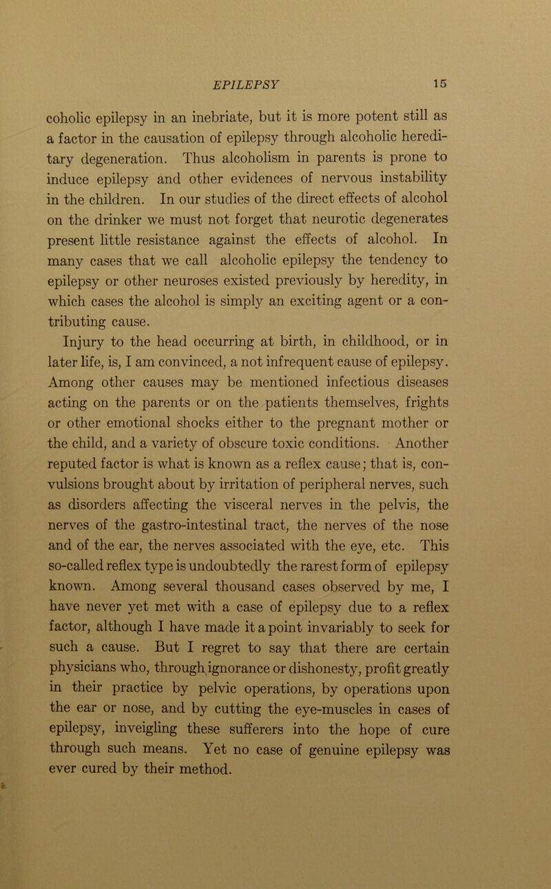 coholic epilepsy in an inebriate, but it is more potent still as a factor in the causation of epilepsy through alcoholic heredi- tary degeneration. Thus alcoholism in parents is prone to induce epilepsy and other evidences of nervous instability in the children. In our studies of the direct effects of alcohol on the drinker we must not forget that neurotic degenerates present little resistance against the effects of alcohol. In many cases that we call alcoholic epilepsy the tendency to epilepsy or other neuroses existed previously by heredity, in which cases the alcohol is simply an exciting agent or a con- tributing cause. Injury to the head occurring at birth, in childhood, or in later life, is, I am convinced, a not infrequent cause of epilepsy. Among other causes may be mentioned infectious diseases acting on the parents or on the patients themselves, frights or other emotional shocks either to the pregnant mother or the child, and a variety of obscure toxic conditions. Another reputed factor is what is known as a reflex cause; that is, con- vulsions brought about by irritation of peripheral nerves, such as disorders affecting the visceral nerves in the pelvis, the nerves of the gastro-intestinal tract, the nerves of the nose and of the ear, the nerves associated with the eye, etc. This so-called reflex type is undoubtedly the rarest form of epilepsy known. Among several thousand cases observed by me, I have never yet met with a case of epilepsy due to a reflex factor, although I have made it a point invariably to seek for such a cause. But I regret to say that there are certain physicians who, through ignorance or dishonesty, profit greatly in their practice by pelvic operations, by operations upon the ear or nose, and by cutting the eye-muscles in cases of epilepsy, inveigling these sufferers into the hope of cure through such means. Yet no case of genuine epilepsy was ever cured by their method.