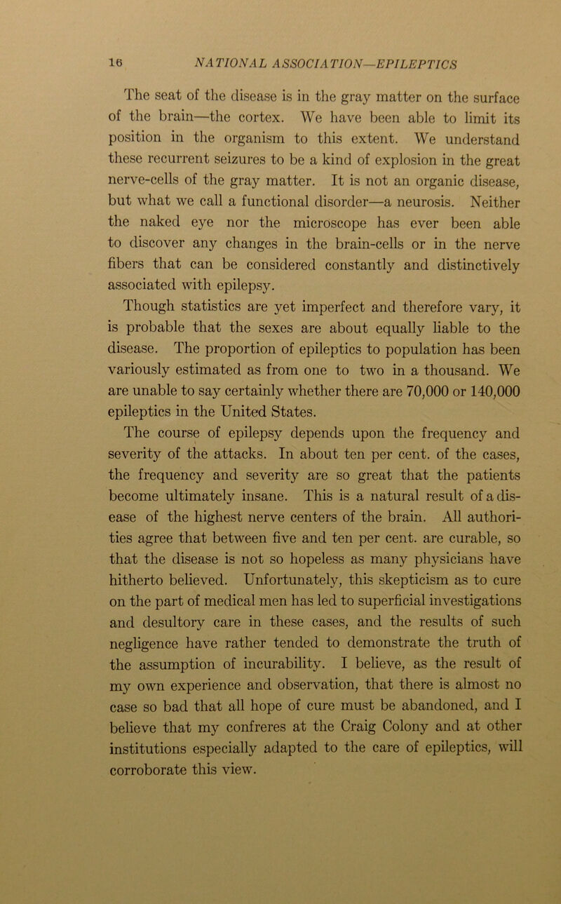 The seat of the disease is in the gray matter on the surface of the brain—the cortex. We have been able to limit its position in the organism to this extent. We understand these recurrent seizures to be a kind of explosion in the great nerve-cells of the gray matter. It is not an organic disease, but what we call a functional disorder—a neurosis. Neither the naked eye nor the microscope has ever been able to discover any changes in the brain-cells or in the nerve fibers that can be considered constantly and distinctively associated with epilepsy. Though statistics are yet imperfect and therefore vary, it is probable that the sexes are about equally liable to the disease. The proportion of epileptics to population has been variously estimated as from one to two in a thousand. We are unable to say certainly whether there are 70,000 or 140,000 epileptics in the United States. The course of epilepsy depends upon the frequency and severity of the attacks. In about ten per cent, of the cases, the frequency and severity are so great that the patients become ultimately insane. This is a natural result of a dis- ease of the highest nerve centers of the brain. All authori- ties agree that between five and ten per cent, are curable, so that the disease is not so hopeless as many physicians have hitherto believed. Unfortunately, this skepticism as to cure on the part of medical men has led to superficial investigations and desultory care in these cases, and the results of such negligence have rather tended to demonstrate the truth of the assumption of incurability. I believe, as the result of my own experience and observation, that there is almost no case so bad that all hope of cure must be abandoned, and I believe that my confreres at the Craig Colony and at other institutions especially adapted to the care of epileptics, will corroborate this view.