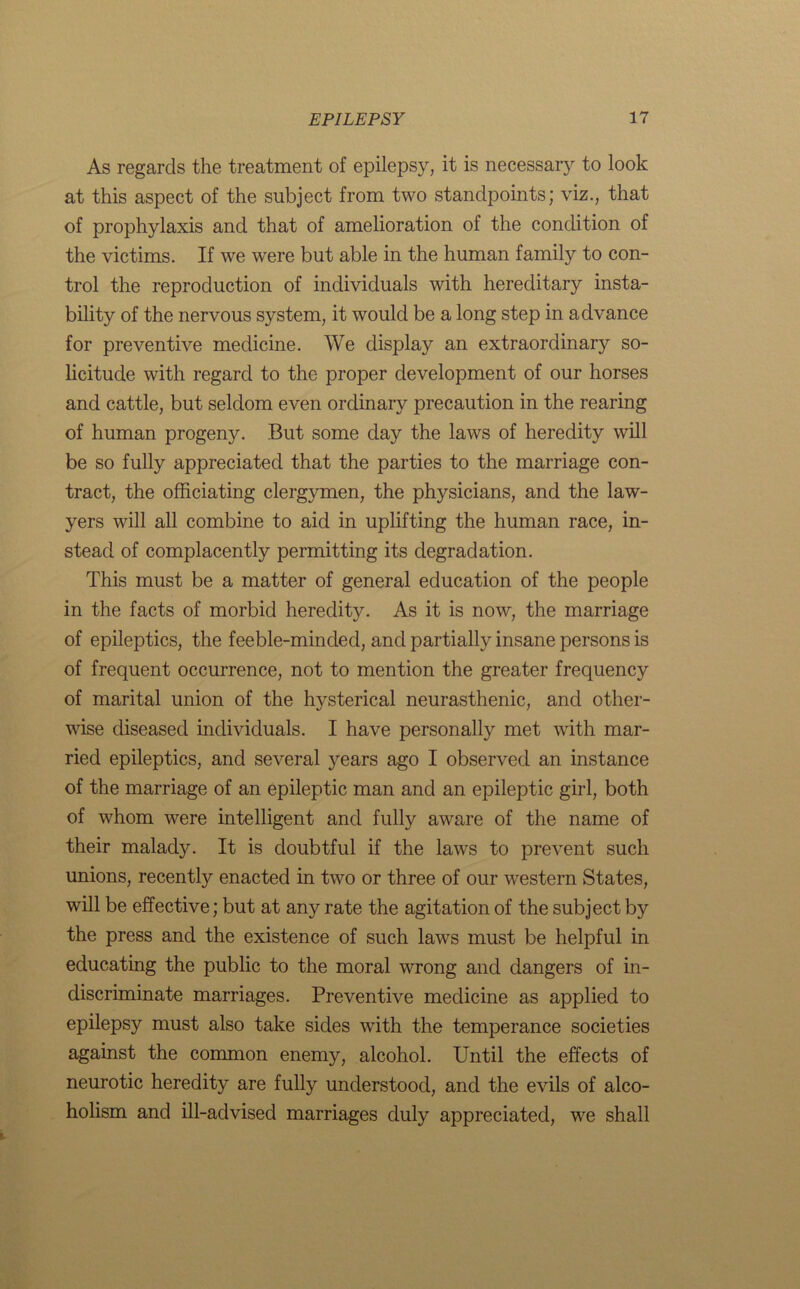 As regards the treatment of epilepsy, it is necessary to look at this aspect of the subject from two standpoints; viz., that of prophylaxis and that of amelioration of the condition of the victims. If we were but able in the human family to con- trol the reproduction of individuals with hereditary insta- bility of the nervous system, it would be a long step in advance for preventive medicine. We display an extraordinary so- licitude with regard to the proper development of our horses and cattle, but seldom even ordinary precaution in the rearing of human progeny. But some day the laws of heredity will be so fully appreciated that the parties to the marriage con- tract, the officiating clergymen, the physicians, and the law- yers will all combine to aid in uplifting the human race, in- stead of complacently permitting its degradation. This must be a matter of general education of the people in the facts of morbid heredity. As it is now, the marriage of epileptics, the feeble-minded, and partially insane persons is of frequent occurrence, not to mention the greater frequency of marital union of the hysterical neurasthenic, and other- wise diseased individuals. I have personally met with mar- ried epileptics, and several years ago I observed an instance of the marriage of an epileptic man and an epileptic girl, both of whom were intelligent and fully aware of the name of their malady. It is doubtful if the laws to prevent such unions, recently enacted in two or three of our western States, will be effective; but at any rate the agitation of the subject by the press and the existence of such laws must be helpful in educating the public to the moral wrong and dangers of in- discriminate marriages. Preventive medicine as applied to epilepsy must also take sides with the temperance societies against the common enemy, alcohol. Until the effects of neurotic heredity are fully understood, and the evils of alco- holism and ill-advised marriages duly appreciated, we shall