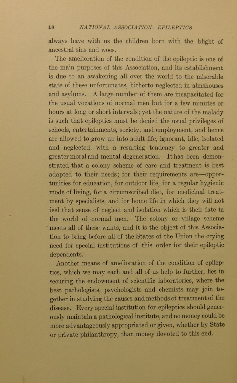 always have with us the children born with the blight of ancestral sins and woes. The amelioration of the condition of the epileptic is one of the main purposes of this Association, and its establishment is due to an awakening all over the world to the miserable state of these unfortunates, hitherto neglected in almshouses and asylums. A large number of them are incapacitated for the usual vocations of normal men but for a few minutes or hours at long or short intervals; yet the nature of the malady is such that epileptics must be denied the usual privileges of schools, entertainments, society, and employment, and hence are allowed to grow up into adult life, ignorant, idle, isolated and neglected, with a resulting tendency to greater and greater moral and mental degeneration. It has been demon- strated that a colony scheme of care and treatment is best adapted to their needs; for their requirements are—oppor- tunities for education, for outdoor life, for a regular hygienic mode of living, for a circumscribed diet, for medicinal treat- ment by specialists, and for home life in which they will not feel that sense of neglect and isolation which is their fate in the world of normal men. The colony or village scheme meets all of these wants, and it is the object of this Associa- tion to bring before all of the States of the Union the crying need for special institutions of this order for their epileptic dependents. Another means of amelioration of the condition of epilep- tics, which we may each and all of us help to further, lies in securing the endowment of scientific laboratories, where the best pathologists, psychologists and chemists may join to- gether in studying the causes and methods of treatment of the disease. Every special institution for epileptics should gener- ously maintain a pathological institute, and no money could be more advantageously appropriated or given, whether by State or private philanthropy, than money devoted to this end.