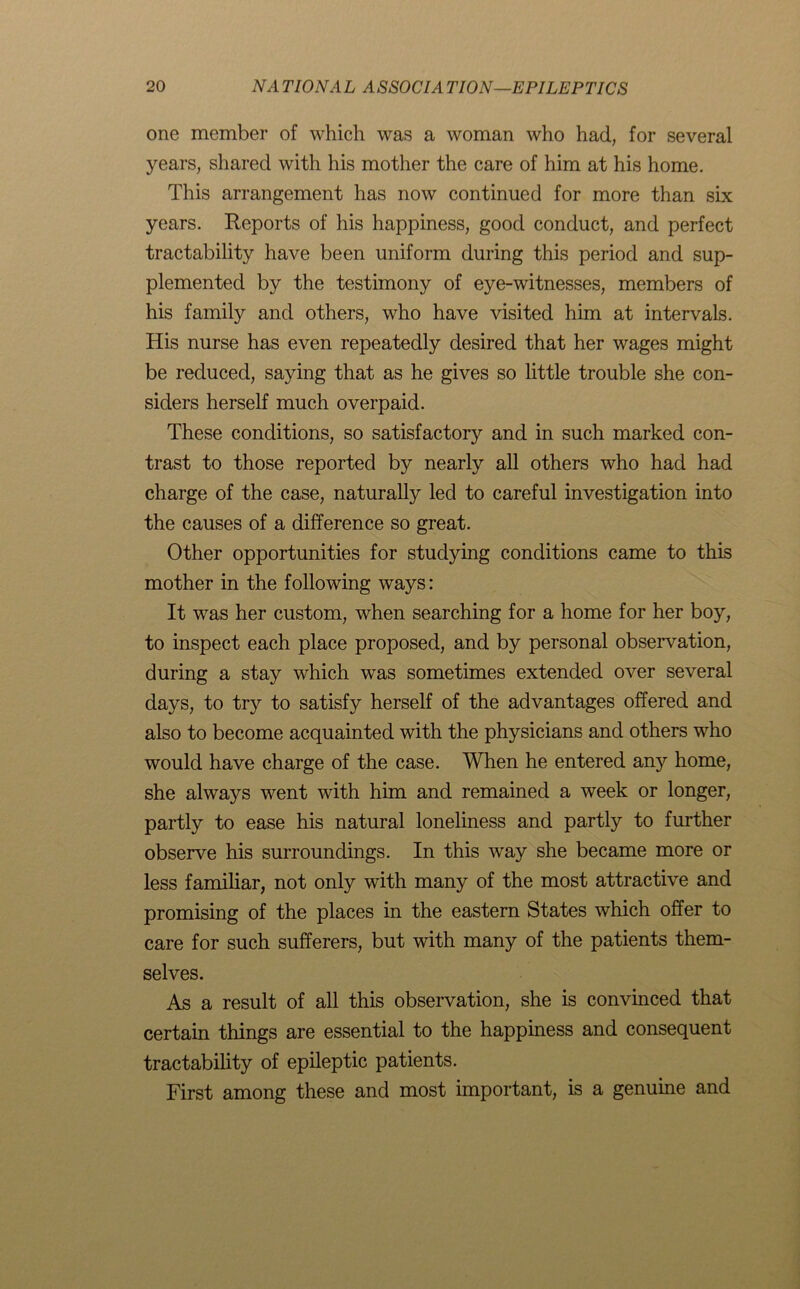 one member of which was a woman who had, for several years, shared with his mother the care of him at his home. This arrangement has now continued for more than six years. Reports of his happiness, good conduct, and perfect tractability have been uniform during this period and sup- plemented by the testimony of eye-witnesses, members of his family and others, who have visited him at intervals. His nurse has even repeatedly desired that her wages might be reduced, saying that as he gives so little trouble she con- siders herself much overpaid. These conditions, so satisfactory and in such marked con- trast to those reported by nearly all others who had had charge of the case, naturally led to careful investigation into the causes of a difference so great. Other opportunities for studying conditions came to this mother in the following ways: It was her custom, when searching for a home for her boy, to inspect each place proposed, and by personal observation, during a stay which was sometimes extended over several days, to try to satisfy herself of the advantages offered and also to become acquainted with the physicians and others who would have charge of the case. When he entered any home, she always went with him and remained a week or longer, partly to ease his natural loneliness and partly to further observe his surroundings. In this way she became more or less familiar, not only with many of the most attractive and promising of the places in the eastern States which offer to care for such sufferers, but with many of the patients them- selves. As a result of all this observation, she is convinced that certain things are essential to the happiness and consequent tractability of epileptic patients. First among these and most important, is a genuine and