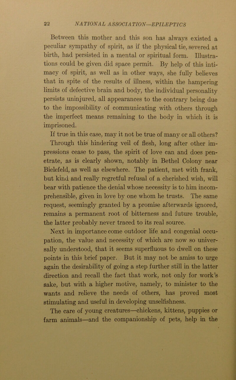 Between this mother and this son has always existed a peculiar sympathy of spirit, as if the physical tie, severed at birth, had persisted in a mental or spiritual form. Illustra- tions could be given did space permit. By help of this inti- macy of spirit, as well as in other ways, she fully believes that in spite of the results of illness, within the hampering limits of defective brain and body, the individual personality persists uninjured, all appearances to the contrary being due to the impossibility of communicating with others through the imperfect means remaining to the body in which it is imprisoned. If true in this case, may it not be true of many or all others? Through this hindering veil of flesh, long after other im- pressions cease to pass, the spirit of love can and does pen- etrate, as is clearly shown, notably in Bethel Colony near Bielefeld, as well as elsewhere. The patient, met with frank, but kind and really regretful refusal of a cherished wish, wdll bear with patience the denial whose necessity is to him incom- prehensible, given in love by one whom he trusts. The same request, seemingly granted by a promise afterwards ignored, remains a permanent root of bitterness and future trouble, the latter probably never traced to its real source. Next in importance come outdoor life and congenial occu- pation, the value and necessity of which are now so univer- sally understood, that it seems superfluous to dwell on these points in this brief paper. But it may not be amiss to urge again the desirability of going a step further still in the latter direction and recall the fact that work, not only for work’s sake, but with a higher motive, namely, to minister to the wants and relieve the needs of others, has proved most stimulating and useful in developing unselfishness. The care of young creatures—chickens, kittens, puppies or farm animals—and the companionship of pets, help in the