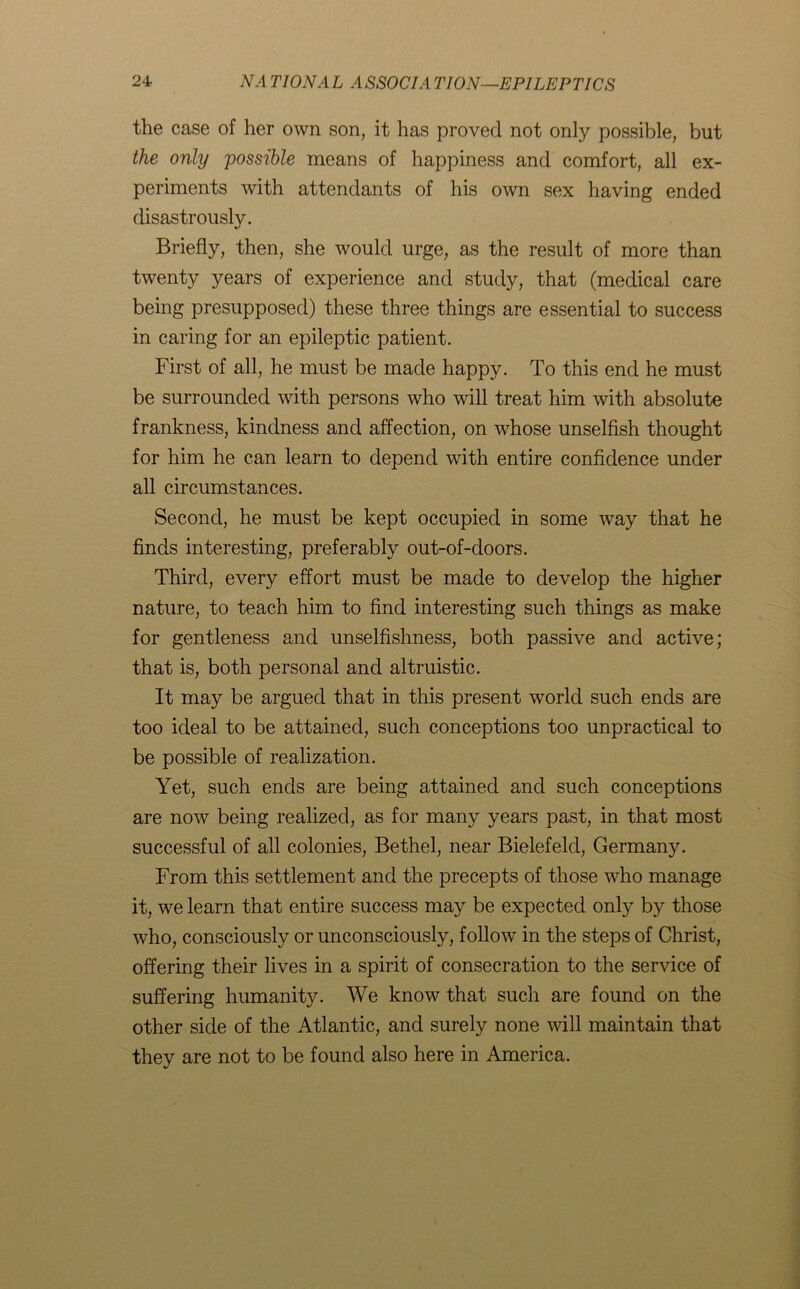 the case of her own son, it has proved not only possible, but the only possible means of happiness and comfort, all ex- periments with attendants of his own sex having ended disastrously. Briefly, then, she would urge, as the result of more than twenty years of experience and study, that (medical care being presupposed) these three things are essential to success in caring for an epileptic patient. First of all, he must be made happy. To this end he must be surrounded with persons who will treat him with absolute frankness, kindness and affection, on whose unselfish thought for him he can learn to depend with entire confidence under all circumstances. Second, he must be kept occupied in some way that he finds interesting, preferably out-of-doors. Third, every effort must be made to develop the higher nature, to teach him to find interesting such things as make for gentleness and unselfishness, both passive and active; that is, both personal and altruistic. It may be argued that in this present world such ends are too ideal to be attained, such conceptions too unpractical to be possible of realization. Yet, such ends are being attained and such conceptions are now being realized, as for many years past, in that most successful of all colonies, Bethel, near Bielefeld, Germany. From this settlement and the precepts of those who manage it, we learn that entire success may be expected only by those who, consciously or unconsciously, follow in the steps of Christ, offering their lives in a spirit of consecration to the service of suffering humanity. We know that such are found on the other side of the Atlantic, and surely none will maintain that they are not to be found also here in America.
