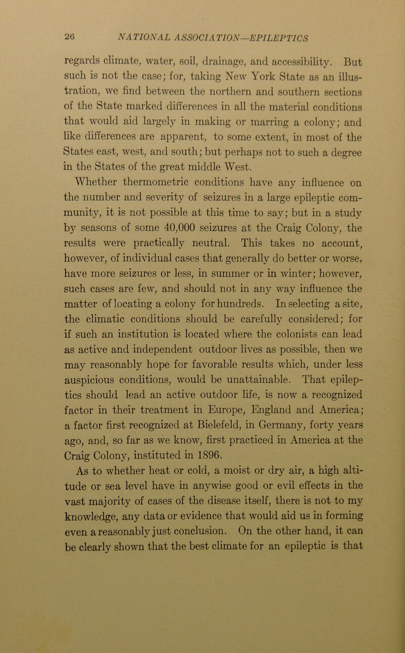 regards climate, water, soil, drainage, and accessibility. But such is not the case; for, taking New York State as an illus- tration, we find between the northern and southern sections of the State marked differences in all the material conditions that would aid largely in making or marring a colony; and like differences are apparent, to some extent, in most of the States east, west, and south; but perhaps not to such a degree in the States of the great middle West. Whether thermometric conditions have any influence on the number and severity of seizures in a large epileptic com- munity, it is not possible at this time to say; but in a study by seasons of some 40,000 seizures at the Craig Colony, the results were practically neutral. This takes no accountf however, of individual cases that generally do better or worse, have more seizures or less, in summer or in winter; however, such cases are few, and should not in any way influence the matter of locating a colony for hundreds. In selecting a site, the climatic conditions should be carefully considered; for if such an institution is located where the colonists can lead as active and independent outdoor lives as possible, then we may reasonably hope for favorable results which, under less auspicious conditions, would be unattainable. That epilep- tics should lead an active outdoor life, is now a recognized factor in their treatment in Europe, England and America; a factor first recognized at Bielefeld, in Germany, forty years ago, and, so far as we know, first practiced in America at the Craig Colony, instituted in 1896. As to whether heat or cold, a moist or dry air, a high alti- tude or sea level have in anywise good or evil effects in the vast majority of cases of the disease itself, there is not to my knowledge, any data or evidence that would aid us in forming even a reasonably just conclusion. On the other hand, it can be clearly shown that the best climate for an epileptic is that