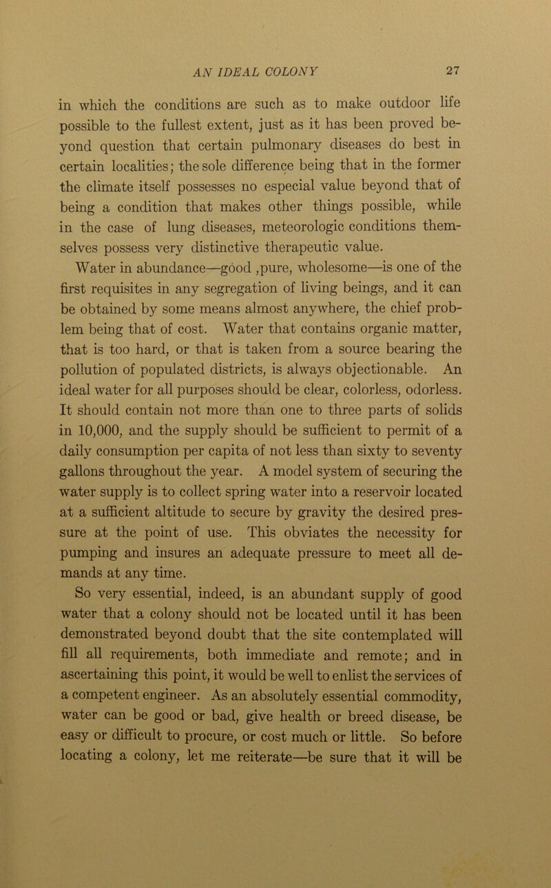 in which the conditions are such as to make outdoor life possible to the fullest extent, just as it has been proved be- yond question that certain pulmonary diseases do best in certain localities; the sole difference being that in the former the climate itself possesses no especial value beyond that of being a condition that makes other things possible, while in the case of lung diseases, meteorologic conditions them- selves possess very distinctive therapeutic value. Water in abundance—good ,pure, wholesome—is one of the first requisites in any segregation of living beings, and it can be obtained by some means almost anywhere, the chief prob- lem being that of cost. Water that contains organic matter, that is too hard, or that is taken from a source bearing the pollution of populated districts, is always objectionable. An ideal water for all purposes should be clear, colorless, odorless. It should contain not more than one to three parts of solids in 10,000, and the supply should be sufficient to permit of a daily consumption per capita of not less than sixty to seventy gallons throughout the year. A model system of securing the water supply is to collect spring water into a reservoir located at a sufficient altitude to secure by gravity the desired pres- sure at the point of use. This obviates the necessity for pumping and insures an adequate pressure to meet all de- mands at any time. So very essential, indeed, is an abundant supply of good water that a colony should not be located until it has been demonstrated beyond doubt that the site contemplated will fill all requirements, both immediate and remote; and in ascertaining this point, it would be well to enlist the services of a competent engineer. As an absolutely essential commodity, water can be good or bad, give health or breed disease, be easy or difficult to procure, or cost much or little. So before locating a colony, let me reiterate—be sure that it will be
