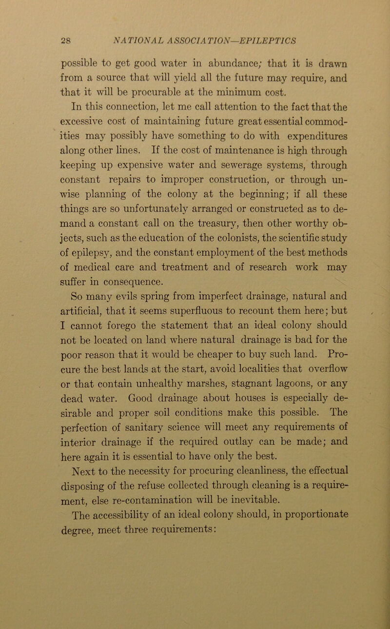 possible to get good water in abundance; that it is drawn from a source that will yield all the future may require, and that it will be procurable at the minimum cost. In this connection, let me call attention to the fact that the excessive cost of maintaining future great essential commod- ities may possibly have something to do with expenditures along other lines. If the cost of maintenance is high through keeping up expensive water and sewerage systems, through constant repairs to improper construction, or through un- wise planning of the colony at the beginning; if all these things are so unfortunately arranged or constructed as to de- mand a constant call on the treasury, then other worthy ob- jects, such as the education of the colonists, the scientific study of epilepsy, and the constant employment of the best methods of medical care and treatment and of research work may suffer in consequence. So many evils spring from imperfect drainage, natural and artificial, that it seems superfluous to recount them here; but I cannot forego the statement that an ideal colony should not be located on land where natural drainage is bad for the poor reason that it would be cheaper to buy such land. Pro- cure the best lands at the start, avoid localities that overflow or that contain unhealthy marshes, stagnant lagoons, or any dead water. Good drainage about houses is especially de- sirable and proper soil conditions make this possible. The perfection of sanitary science will meet any requirements of interior drainage if the required outlay can be made; and here again it is essential to have only the best. Next to the necessity for procuring cleanliness, the effectual disposing of the refuse collected through cleaning is a require- ment, else re-contamination will be inevitable. The accessibility of an ideal colony should, in proportionate degree, meet three requirements: