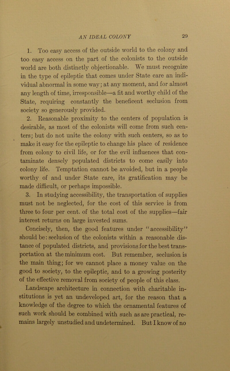 1. Too easy access of the outside world to the colony and too easy access on the part of the colonists to the outside world are both distinctly objectionable. We must recognize in the type of epileptic that comes under State care an indi- vidual abnormal in some way; at any moment, and for almost any length of time, irresponsible—a fit and worthy child of the State, requiring constantly the beneficent seclusion from society so generously provided. 2. Reasonable proximity to the centers of population is desirable, as most of the colonists will come from such cen- ters; but do not unite the colony with such centers, so as to make it easy for the epileptic to change his place of residence from colony to civil life, or for the evil influences that con- taminate densely populated districts to come easily into colony life. Temptation cannot be avoided, but in a people worthy of and under State care, its gratification may be made difficult, or perhaps impossible. 3. In studying accessibility, the transportation of supplies must not be neglected, for the cost of this service is from three to four per cent, of the total cost of the supplies—fair interest returns on large invested sums. Concisely, then, the good features under “ accessibility7* should be: seclusion of the colonists within a reasonable dis- tance of populated districts, and provisions for the best trans- portation at the minimum cost. But remember, seclusion is the main thing; for we cannot place a money value on the good to society, to the epileptic, and to a growing posterity of the effective removal from society of people of this class. Landscape architecture in connection with charitable in- stitutions is yet an undeveloped art, for the reason that a knowledge of the degree to which the ornamental features of such work should be combined with such as are practical, re- mains largely unstudied and undetermined. But I know of no