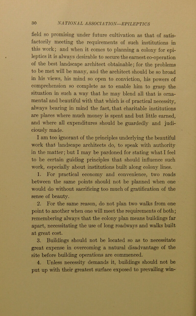 field so promising under future cultivation as that of satis- factorily meeting the requirements of such institutions in this work; and when it comes to planning a colony for epi- leptics it is always desirable to secure the earnest co-operation of the best landscape architect obtainable; for the problems to be met will be many, and the architect should be so broad in his views, his mind so open to conviction, his powers of comprehension so complete as to enable him to grasp the situation in such a way that he may blend all that is orna- mental and beautiful with that which is of practical necessity, always bearing in mind the fact, that charitable institutions are places where much money is spent and but little earned, and where all expenditures should be guardedly and judi- ciously made. I am too ignorant of the principles underlying the beautiful work that landscape architects do, to speak with authority in the matter; but I may be pardoned for stating what I feel to be certain guiding principles that should influence such work, especially about institutions built along colony lines. 1. For practical economy and convenience, two roads between the same points should not be planned when one would do without sacrificing too much of gratification of the sense of beauty. 2. For the same reason, do not plan two walks from one point to another when one will meet the requirements of both ; remembering always that the colony plan means buildings far apart, necessitating the use of long roadways and walks built at great cost. 3. Buildings should not be located so as to necessitate great expense in overcoming a natural disadvantage of the site before building operations are commenced. 4. Unless necessity demands it, buildings should not be put up with their greatest surface exposed to prevailing win-