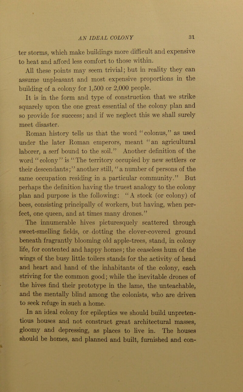ter storms, which make buildings more difficult and expensive to heat and afford less comfort to those within. All these points may seem trivial; but in reality they can assume unpleasant and most expensive proportions in the building of a colony for 1,500 or 2,000 people. It is in the form and type of construction that we strike squarely upon the one great essential of the colony plan and so provide for success; and if we neglect this we shall surely meet disaster. Roman history tells us that the word “colonus,” as used under the later Roman emperors, meant “an agricultural laborer, a serf bound to the soil.” Another definition of the word “colony” is “The territory occupied by new settlers or their descendants;” another still, “a number of persons of the same occupation residing in a particular community.” But perhaps the definition having the truest analogy to the colony plan and purpose is the following: “A stock (or colony) of bees, consisting principally of workers, but having, when per- fect, one queen, and at times many drones.” The innumerable hives picturesquely scattered through sweet-smelling fields, or dotting the clover-covered ground beneath fragrantly blooming old apple-trees, stand, in colony life, for contented and happy homes; the ceaseless hum of the wings of the busy little toilers stands for the activity of head and heart and hand of the inhabitants of the colony, each striving for the common good; while the inevitable drones of the hives find their prototype in the lame, the unteachable, and the mentally blind among the colonists, who are driven to seek refuge in such a home. In an ideal colony for epileptics we should build unpreten- tious houses and not construct great architectural masses, gloomy and depressing, as places to live in. The houses should be homes, and planned and built, furnished and con-