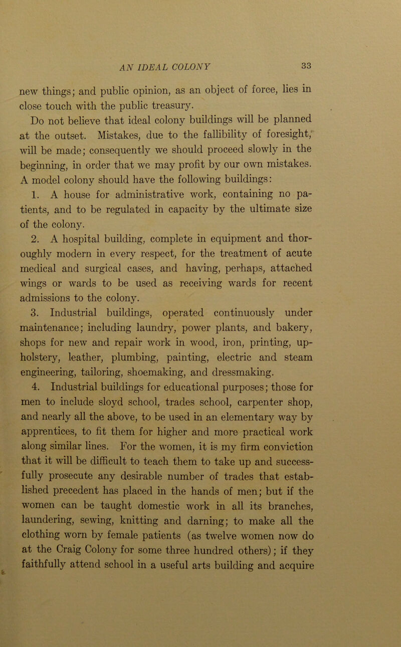 new things; and public opinion, as an object of force, lies in close touch with the public treasury. Do not believe that ideal colony buildings will be planned at the outset. Mistakes, due to the fallibility of foresight, will be made; consequently we should proceed slowly in the beginning, in order that we may profit by our own mistakes. A model colony should have the following buildings: 1. A house for administrative work, containing no pa- tients, and to be regulated in capacity by the ultimate size of the colony. 2. A hospital building, complete in equipment and thor- oughly modern in every respect, for the treatment of acute medical and surgical cases, and having, perhaps, attached wings or wards to be used as receiving wards for recent admissions to the colony. 3. Industrial buildings, operated continuously under maintenance; including laundry, power plants, and bakery, shops for new and repair work in wood, iron, printing, up- holstery, leather, plumbing, painting, electric and steam engineering, tailoring, shoemaking, and dressmaking. 4. Industrial buildings for educational purposes; those for men to include sloyd school, trades school, carpenter shop, and nearly all the above, to be used in an elementary way by apprentices, to fit them for higher and more practical work along similar lines. For the women, it is my firm conviction that it will be difficult to teach them to take up and success- fully prosecute any desirable number of trades that estab- lished precedent has placed in the hands of men; but if the women can be taught domestic work in all its branches, laundering, sewing, knitting and darning; to make all the clothing worn by female patients (as twelve women now do at the Craig Colony for some three hundred others); if they faithfully attend school in a useful arts building and acquire