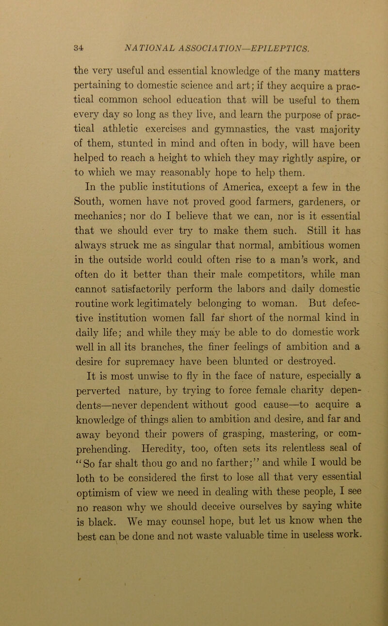 the very useful and essential knowledge of the many matters pertaining to domestic science and art; if they acquire a prac- tical common school education that will be useful to them every day so long as they live, and learn the purpose of prac- tical athletic exercises and gymnastics, the vast majority of them, stunted in mind and often in body, will have been helped to reach a height to which they may rightly aspire, or to which we may reasonably hope to help them. In the public institutions of America, except a few in the South, women have not proved good farmers, gardeners, or mechanics; nor do I believe that we can, nor is it essential that we should ever try to make them such. Still it has always struck me as singular that normal, ambitious women in the outside world could often rise to a man’s work, and often do it better than their male competitors, while man cannot satisfactorily perform the labors and daily domestic routine work legitimately belonging to woman. But defec- tive institution women fall far short of the normal kind in daily life; and while they may be able to do domestic work well in all its branches, the finer feelings of ambition and a desire for supremacy have been blunted or destroyed. It is most unwise to fly in the face of nature, especially a perverted nature, by trying to force female charity depen- dents—never dependent without good cause—to acquire a knowledge of things alien to ambition and desire, and far and away beyond their powers of grasping, mastering, or com- prehending. Heredity, too, often sets its relentless seal of “So far shalt thou go and no farther;” and while I would be loth to be considered the first to lose all that very essential optimism of view we need in dealing with these people, I see no reason why we should deceive ourselves by saying white is black. We may counsel hope, but let us know when the best can be done and not waste valuable time in useless work.