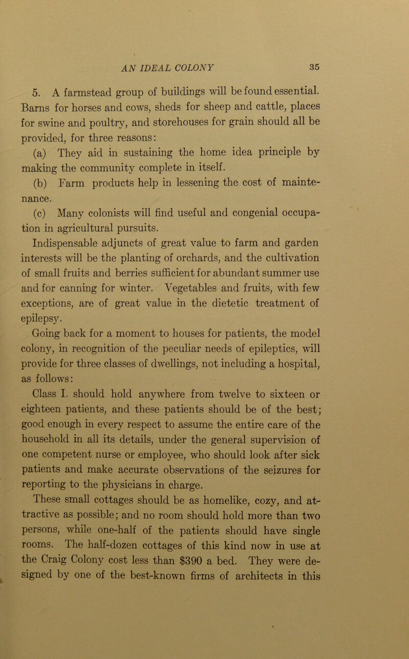 5. A farmstead group of buildings will be found essential. Barns for horses and cows, sheds for sheep and cattle, places for swine and poultry, and storehouses for grain should all be provided, for three reasons: (a) They aid in sustaining the home idea principle by making the community complete in itself. (b) Farm products help in lessening the cost of mainte- nance. (c) Many colonists will find useful and congenial occupa- tion in agricultural pursuits. Indispensable adjuncts of great value to farm and garden interests will be the planting of orchards, and the cultivation of small fruits and berries sufficient for abundant summer use and for canning for winter. Vegetables and fruits, with few exceptions, are of great value in the dietetic treatment of epilepsy. Going back for a moment to houses for patients, the model colony, in recognition of the peculiar needs of epileptics, will provide for three classes of dwellings, not including a hospital, as follows: Class I. should hold anywhere from twelve to sixteen or eighteen patients, and these patients should be of the best; good enough in every respect to assume the entire care of the i household in all its details, under the general supervision of one competent nurse or employee, who should look after sick patients and make accurate observations of the seizures for reporting to the physicians in charge. These small cottages should be as homelike, cozy, and at- tractive as possible; and no room should hold more than two persons, while one-half of the patients should have single rooms. The half-dozen cottages of this kind now in use at the Craig Colony cost less than S390 a bed. They were de- signed by one of the best-known firms of architects in this