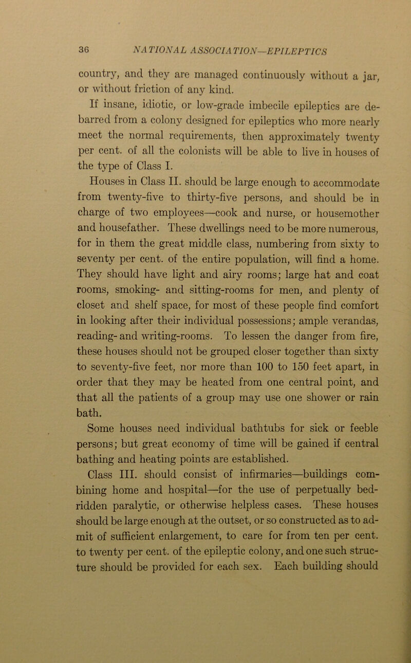 country, and they are managed continuously without a jar, or without friction of any kind. If insane, idiotic, or low-grade imbecile epileptics are de- barred from a colony designed for epileptics who more nearly meet the normal requirements, then approximately twenty per cent, of all the colonists will be able to live in houses of the type of Class I. Houses in Class II. should be large enough to accommodate from twenty-five to thirty-five persons, and should be in charge of two employees—cook and nurse, or housemother and housefather. These dwellings need to be more numerous, for in them the great middle class, numbering from sixty to seventy per cent, of the entire population, will find a home. They should have light and airy rooms; large hat and coat rooms, smoking- and sitting-rooms for men, and plenty of closet and shelf space, for most of these people find comfort in looking after their individual possessions; ample verandas, reading- and writing-rooms. To lessen the danger from fire, these houses should not be grouped closer together than sixty to seventy-five feet, nor more than 100 to 150 feet apart, in order that they may be heated from one central point, and that all the patients of a group may use one shower or rain bath. Some houses need individual bathtubs for sick or feeble persons; but great economy of time will be gained if central bathing and heating points are established. Class III. should consist of infirmaries—buildings com- bining home and hospital—for the use of perpetually bed- ridden paralytic, or otherwise helpless cases. These houses should be large enough at the outset, or so constructed as to ad- mit of sufficient enlargement, to care for from ten per cent, to twenty per cent, of the epileptic colony, and one such struc- ture should be provided for each sex. Each building should