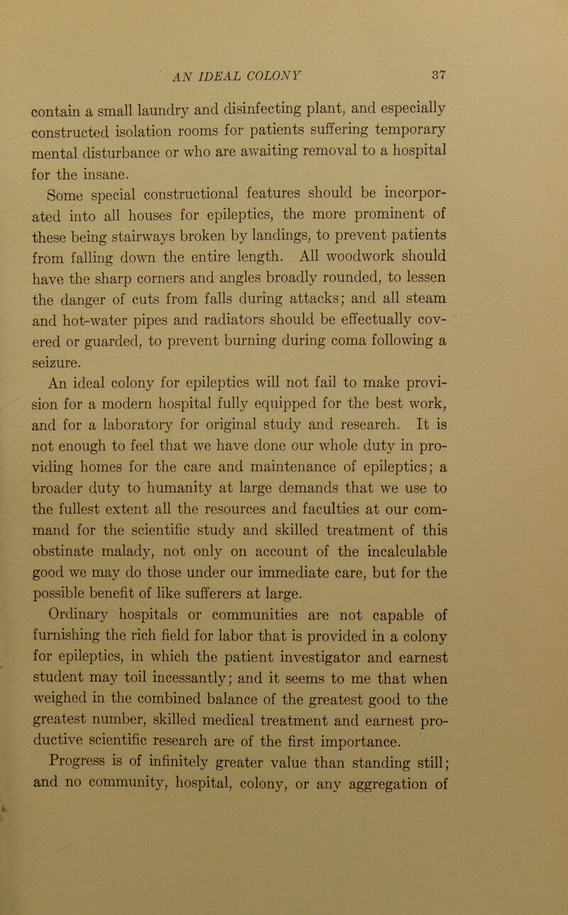 contain a small laundry and disinfecting plant, and especially constructed isolation rooms for patients suffering temporary mental disturbance or who are awaiting removal to a hospital for the insane. Some special constructional features should be incorpor- ated into all houses for epileptics, the more prominent of these being stairways broken by landings, to prevent patients from falling down the entire length. All woodwork should have the sharp corners and angles broadly rounded, to lessen the danger of cuts from falls during attacks; and all steam and hot-water pipes and radiators should be effectually cov- ered or guarded, to prevent burning during coma following a seizure. An ideal colony for epileptics will not fail to make provi- sion for a modern hospital fully equipped for the best work, and for a laboratory for original study and research. It is not enough to feel that we have done our whole duty in pro- viding homes for the care and maintenance of epileptics; a broader duty to humanity at large demands that we use to the fullest extent all the resources and faculties at our com- mand for the scientific study and skilled treatment of this obstinate malady, not only on account of the incalculable good we may do those under our immediate care, but for the possible benefit of like sufferers at large. Ordinary hospitals or communities are not capable of furnishing the rich field for labor that is provided in a colony for epileptics, in which the patient investigator and earnest student may toil incessantly; and it seems to me that when weighed in the combined balance of the greatest good to the greatest number, skilled medical treatment and earnest pro- ductive scientific research are of the first importance. Progress is of infinitely greater value than standing still; and no community, hospital, colony, or any aggregation of