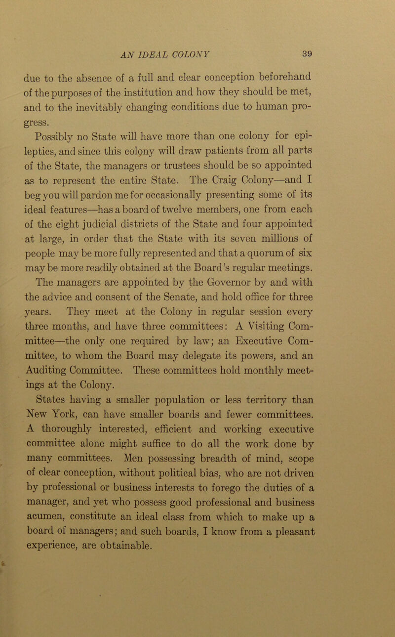 due to the absence of a full and clear conception beforehand of the purposes of the institution and how they should be met, and to the inevitably changing conditions due to human pro- gress. Possibly no State will have more than one colony for epi- leptics, and since this colony will draw patients from all parts of the State, the managers or trustees should be so appointed as to represent the entire State. The Craig Colony—and I beg you will pardon me for occasionally presenting some of its ideal features—has a board of twelve members, one from each of the eight judicial districts of the State and four appointed at large, in order that the State with its seven millions of people may be more fully represented and that a quorum of six maybe more readily obtained at the Board’s regular meetings. The managers are appointed by the Governor b}^ and with the advice and consent of the Senate, and hold office for three years. They meet at the Colony in regular session every three months, and have three committees: A Visiting Com- mittee—the only one required by law; an Executive Com- mittee, to whom the Board may delegate its powers, and an Auditing Committee. These committees hold monthly meet- ings at the Colony. States having a smaller population or less territory than New York, can have smaller boards and fewer committees. A thoroughly interested, efficient and working executive committee alone might suffice to do all the work done by many committees. Men possessing breadth of mind, scope of clear conception, without political bias, who are not driven by professional or business interests to forego the duties of a manager, and yet who possess good professional and business acumen, constitute an ideal class from which to make up a board of managers; and such boards, I know from a pleasant experience, are obtainable.