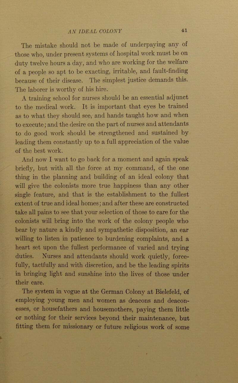 The mistake should not be made of underpaying any of those who, under present systems of hospital work must be on duty twelve hours a day, and who are working for the welfare of a people so apt to be exacting, irritable, and fault-finding because of their disease. The simplest justice demands this. The laborer is worthy of his hire. A training school for nurses should be an essential adjunct to the medical work. It is important that eyes be trained as to what they should see, and hands taught how and when to execute; and the desire on the part of nurses and attendants to do good work should be strengthened and sustained by leading them constantly up to a full appreciation of the value of the best work. And now I want to go back for a moment and again speak briefly, but with all the force at my command, of the one thing in the planning and building of an ideal colony that will give the colonists more true happiness than any other single feature, and that is the establishment to the fullest extent of true and ideal homes; and after these are constructed take all pains to see that your selection of those to care for the colonists will bring into the work of the colony people who bear by nature a kindly and sympathetic disposition, an ear willing to listen in patience to burdening complaints, and a heart set upon the fullest performance of varied and trying duties. Nurses and attendants should work quietly, force- fully, tactfully and with discretion, and be the leading spirits in bringing light and sunshine into the lives of those under their care. The system in vogue at the German Colony at Bielefeld, of employing young men and women as deacons and deacon- esses, or housefathers and housemothers, paying them little or nothing for their services beyond their maintenance, but fitting them for missionary or future religious work of some