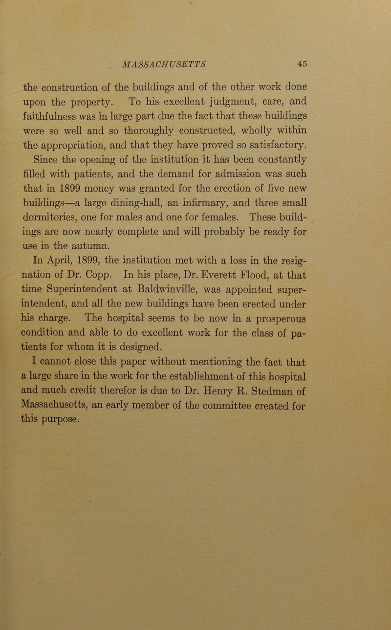 the construction of the buildings and of the other work done upon the property. To his excellent judgment, care, and faithfulness was in large part due the fact that these buildings were so well and so thoroughly constructed, wholly within the appropriation, and that they have proved so satisfactory. Since the opening of the institution it has been constantly filled with patients, and the demand for admission was such that in 1899 money was granted for the erection of five new buildings—a large dining-hall, an infirmary, and three small dormitories, one for males and one for females. These build- ings are now nearly complete and will probably be ready for use in. the autumn. In April, 1899, the institution met with a loss in the resig- nation of Dr. Copp. In his place, Dr. Everett Flood, at that time Superintendent at Baldwinville, was appointed super- intendent, and all the new buildings have been erected under his charge. The hospital seems to be now in a prosperous condition and able to do excellent work for the class of pa- tients for whom it is designed. I cannot close this paper without mentioning the fact that a large share in the work for the establishment of this hospital and much credit therefor is due to Dr. Henry R. Stedman of Massachusetts, an early member of the committee created for this purpose.