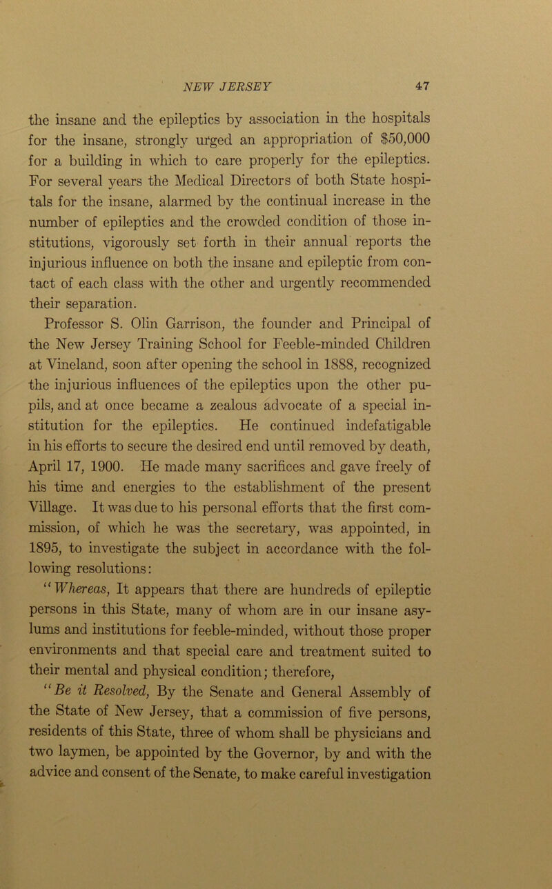 the insane and the epileptics by association in the hospitals for the insane, strongly urged an appropriation of $50,000 for a building in which to care properly for the epileptics. For several years the Medical Directors of both State hospi- tals for the insane, alarmed by the continual increase in the number of epileptics and the crowded condition of those in- stitutions, vigorously set forth in their annual reports the injurious influence on both the insane and epileptic from con- tact of each class with the other and urgently recommended their separation. Professor S. Olin Garrison, the founder and Principal of the New Jersey Training School for Feeble-minded Children at Vineland, soon after opening the school in 1888, recognized the injurious influences of the epileptics upon the other pu- pils, and at once became a zealous advocate of a special in- stitution for the epileptics. He continued indefatigable in his efforts to secure the desired end until removed by death, April 17, 1900. He made many sacrifices and gave freely of his time and energies to the establishment of the present Village. It was due to his personal efforts that the first com- mission, of which he was the secretary, was appointed, in 1895, to investigate the subject in accordance with the fol- lowing resolutions: “Whereas, It appears that there are hundreds of epileptic persons in this State, many of whom are in our insane asy- lums and institutions for feeble-minded, without those proper environments and that special care and treatment suited to their mental and physical condition; therefore, “Be it Resolved, By the Senate and General Assembly of the State of New Jersey, that a commission of five persons, residents of this State, three of whom shall be physicians and two laymen, be appointed by the Governor, by and with the advice and consent of the Senate, to make careful investigation