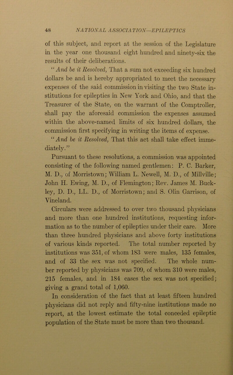 of this subject, and report at the session of the Legislature in the year one thousand eight hundred and ninety-six the results of their deliberations. “ And be it Resolved, That a sum not exceeding six hundred dollars be and is hereby appropriated to meet the necessary expenses of the said commission in visiting the two State in- stitutions for epileptics in New York and Ohio, and that the Treasurer of the State, on the warrant of the Comptroller, shall pay the aforesaid commission the expenses assumed within the above-named limits of six hundred dollars, the commission first specifying in writing the items of expense. “ And be it Resolved, That this act shall take effect imme- diately.” Pursuant to these resolutions, a commission was appointed consisting of the following named gentlemen: P. C. Barker, M. D., of Morristown; William L. Newell, M. D., of Millville; John H. Ewing, M. D., of Flemington; Rev. James M. Buck- ley, D. D., LL. D., of Morristown; and S. Olin Garrison, of Vineland. Circulars were addressed to over two thousand physicians and more than one hundred institutions, requesting infor- mation as to the number of epileptics under their care. More than three hundred physicians and above forty institutions of various kinds reported. The total number reported by institutions was 351, of whom 183 were males, 135 females, and of 33 the sex was not specified. The whole num- ber reported by physicians was 709, of whom 310 were males, 215 females, and in 184 cases the sex was not specified; giving a grand total of 1,060. In consideration of the fact that at least fifteen hundred physicians did not reply and fifty-nine institutions made no report, at the lowest estimate the total conceded epileptic population of the State must be more than two thousand.