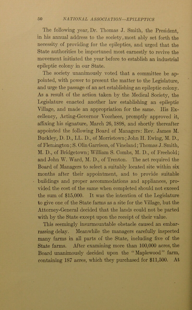 The following year, Dr. Thomas J. Smith, the President, in his annual address to the society, most ably set forth the necessity of providing for the epileptics, and urged that the State authorities be importuned most earnestly to revive the movement initiated the year before to establish an industrial epileptic colony in our State. The society unanimously voted that a committee be ap- pointed, with power to present the matter to the Legislature, and urge the passage of an act establishing an epileptic colony. As a result of the action taken by the Medical Society, the Legislature enacted another law establishing an epileptic Village, and made an appropriation for the same. His Ex- cellency, Acting-Governor Voorhees, promptly approved it, affixing his signature, March 26,1898, and shortly thereafter appointed the following Board of Managers: Rev. James M. Buckley, D. D., LL. D., of Morristown; John H. Ewing, M. D., of Flemington; S. Olin Garrison, of Vineland; Thomas J. Smith, M. D., of Bridgetown; William S. Combs, M. D., of Freehold; and John W. Ward, M. D., of Trenton. The act required the Board of Managers to select a suitably located site within six months after their appointment, and to provide suitable buildings and proper accommodations and appliances, pro- vided the cost of the same when completed should not exceed the sum of $15,000. It was the intention of the Legislature to give one of the State farms as a site for the Village, but the Attorney-General decided that the lands could not be parted with by the State except upon the receipt of their value. This seemingly insurmountable obstacle caused an embar- rassing delay. Meanwhile the managers carefully inspected many farms in all parts of the State, including five of the State farms. After examining more than 100,000 acres, the Board unanimously decided upon the “Maplewood” farm, containing 187 acres, which they purchased for $11,500. At