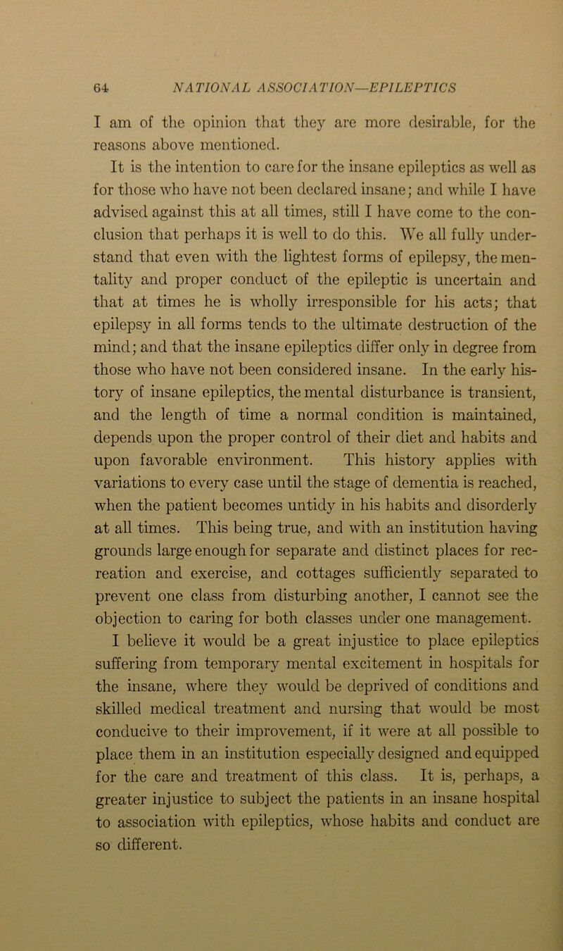 I am of the opinion that they are more desirable, for the reasons above mentioned. It is the intention to care for the insane epileptics as well as for those who have not been declared insane; and while I have advised against this at all times, still I have come to the con- clusion that perhaps it is well to do this. We all fully under- stand that even with the lightest forms of epilepsy, the men- tality and proper conduct of the epileptic is uncertain and that at times he is wholly irresponsible for his acts; that epilepsy in all forms tends to the ultimate destruction of the mind; and that the insane epileptics differ only in degree from those who have not been considered insane. In the early his- tory of insane epileptics, the mental disturbance is transient, and the length of time a normal condition is maintained, depends upon the proper control of their diet and habits and upon favorable environment. This history applies with variations to every case until the stage of dementia is reached, when the patient becomes unticty in his habits and disorderly at all times. This being true, and with an institution having grounds large enough for separate and distinct places for rec- reation and exercise, and cottages sufficiently separated to prevent one class from disturbing another, I cannot see the objection to caring for both classes under one management. I believe it would be a great injustice to place epileptics suffering from temporary mental excitement in hospitals for the insane, where they would be deprived of conditions and skilled medical treatment and nursing that would be most conducive to their improvement, if it were at all possible to place them in an institution especially designed and equipped for the care and treatment of this class. It is, perhaps, a greater injustice to subject the patients in an insane hospital to association with epileptics, whose habits and conduct are so different.
