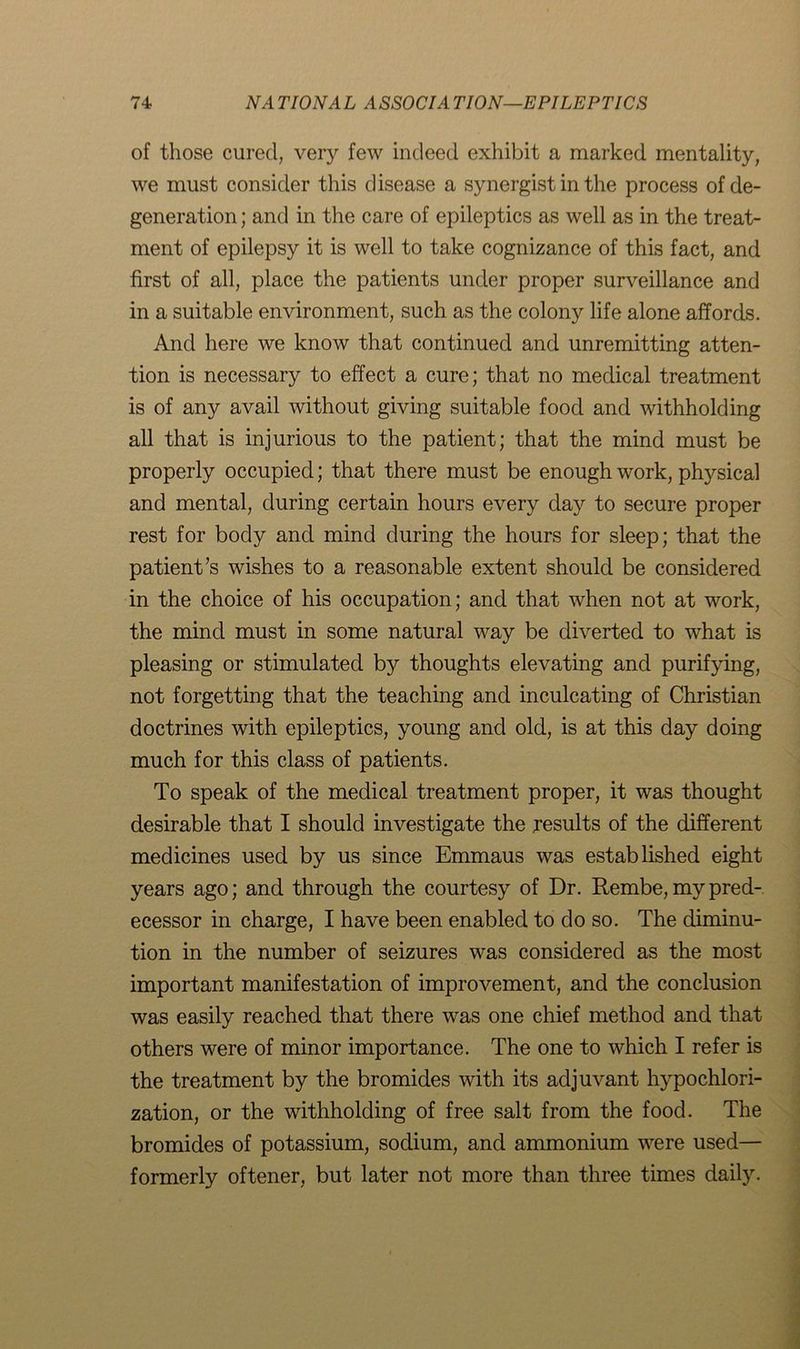 of those cured, very few indeed exhibit a marked mentality, we must consider this disease a synergist in the process of de- generation ; and in the care of epileptics as well as in the treat- ment of epilepsy it is well to take cognizance of this fact, and first of all, place the patients under proper surveillance and in a suitable environment, such as the colony life alone affords. And here we know that continued and unremitting atten- tion is necessary to effect a cure; that no medical treatment is of any avail without giving suitable food and withholding all that is injurious to the patient; that the mind must be properly occupied; that there must be enough work, physical and mental, during certain hours every day to secure proper rest for body and mind during the hours for sleep; that the patient’s wishes to a reasonable extent should be considered in the choice of his occupation; and that when not at work, the mind must in some natural way be diverted to what is pleasing or stimulated by thoughts elevating and purifying, not forgetting that the teaching and inculcating of Christian doctrines with epileptics, young and old, is at this day doing much for this class of patients. To speak of the medical treatment proper, it was thought desirable that I should investigate the results of the different medicines used by us since Emmaus was established eight years ago; and through the courtesy of Dr. Rembe, my pred- ecessor in charge, I have been enabled to do so. The diminu- tion in the number of seizures was considered as the most important manifestation of improvement, and the conclusion was easily reached that there was one chief method and that others were of minor importance. The one to which I refer is the treatment by the bromides with its adjuvant hypochlori- zation, or the withholding of free salt from the food. The bromides of potassium, sodium, and ammonium were used— formerly oftener, but later not more than three times daily.