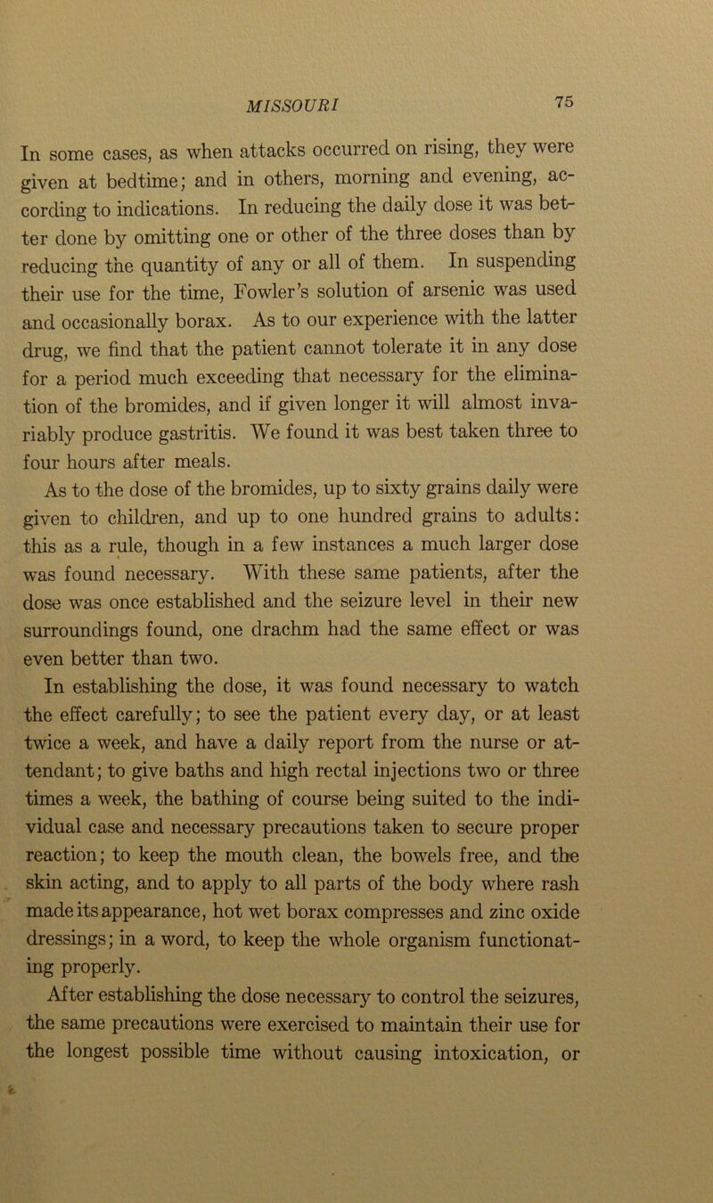 In some cases, as when attacks occurred on rising, they were given at bedtime; and in others, morning and evening, ac- cording to indications. In reducing the daily dose it was bet- ter done by omitting one or other of the three doses than by reducing the quantity of any or all of them. In suspending their use for the time, Fowler’s solution of arsenic was used and occasionally borax. As to our experience with the latter drug, we find that the patient cannot tolerate it in any dose for a period much exceeding that necessary for the elimina- tion of the bromides, and if given longer it will almost inva- riably produce gastritis. We found it was best taken three to four hours after meals. As to the dose of the bromides, up to sixty grains daily were given to children, and up to one hundred grains to adults: this as a rule, though in a few instances a much larger dose was found necessary. With these same patients, after the dose was once established and the seizure level in their new surroundings found, one drachm had the same effect or was even better than two. In establishing the dose, it was found necessary to watch the effect carefully; to see the patient every day, or at least twice a week, and have a daily report from the nurse or at- tendant; to give baths and high rectal injections two or three times a week, the bathing of course being suited to the indi- vidual case and necessary precautions taken to secure proper reaction; to keep the mouth clean, the bowels free, and the skin acting, and to apply to all parts of the body where rash made its appearance, hot wet borax compresses and zinc oxide dressings; in a word, to keep the whole organism functionat- ing properly. After establishing the dose necessary to control the seizures, the same precautions were exercised to maintain their use for the longest possible time without causing intoxication, or