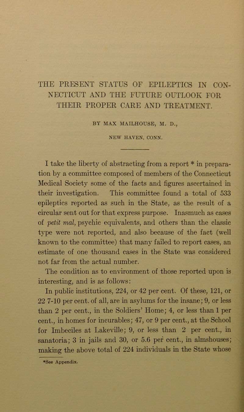 NECTICUT AND THE FUTURE OUTLOOK FOR THEIR PROPER CARE AND TREATMENT. BY MAX MAILHOUSE, M. D., NEW HAVEN, CONN. I take the liberty of abstracting from a report * in prepara- tion by a committee composed of members of the Connecticut Medical Society some of the facts and figures ascertained in their investigation. This committee found a total of 533 epileptics reported as such in the State, as the result of a circular sent out for that express purpose. Inasmuch as cases of 'petit mat, psychic equivalents, and others than the classic type were not reported, and also because of the fact (well known to the committee) that many failed to report cases, an estimate of one thousand cases in the State was considered not far from the actual number. The condition as to environment of those reported upon is interesting, and is as follows: In public institutions, 224, or 42 per cent. Of these, 121, or 22 7-10 per cent, of all, are in asylums for the insane; 9, or less than 2 per cent., in the Soldiers’ Home; 4, or less than 1 per cent., in homes for incurables; 47, or 9 per cent., at the School for Imbeciles at Lakeville; 9, or less than 2 per cent., in sanatoria; 3 in jails and 30, or 5.6 per cent., in almshouses; making the above total of 224 individuals in the State whose *See Appendix.