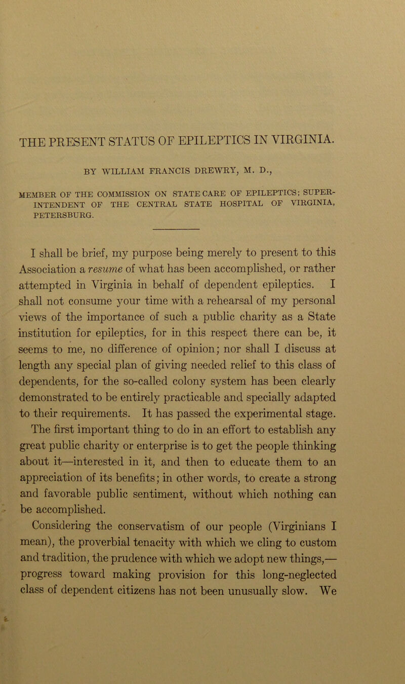 BY WILLIAM FRANCIS DREWRY, M. D., MEMBER OF THE COMMISSION ON STATE CARE OF EPILEPTICS; SUPER- INTENDENT OF THE CENTRAL STATE HOSPITAL OF VIRGINIA, PETERSBURG. I shall be brief, my purpose being merely to present to this Association a resume of what has been accomplished, or rather attempted in Virginia in behalf of dependent epileptics. I shall not consume your time with a rehearsal of my personal views of the importance of such a public charity as a State institution for epileptics, for in this respect there can be, it seems to me, no difference of opinion; nor shall I discuss at length any special plan of giving needed relief to this class of dependents, for the so-called colony system has been clearly demonstrated to be entirely practicable and specially adapted to their requirements. It has passed the experimental stage. The first important thing to do in an effort to establish any great public charity or enterprise is to get the people thinking about it—interested in it, and then to educate them to an appreciation of its benefits; in other words, to create a strong and favorable public sentiment, without which nothing can be accomplished. Considering the conservatism of our people (Virginians I mean), the proverbial tenacity with which we cling to custom and tradition, the prudence with which we adopt new things,— progress toward making provision for this long-neglected class of dependent citizens has not been unusually slow. We