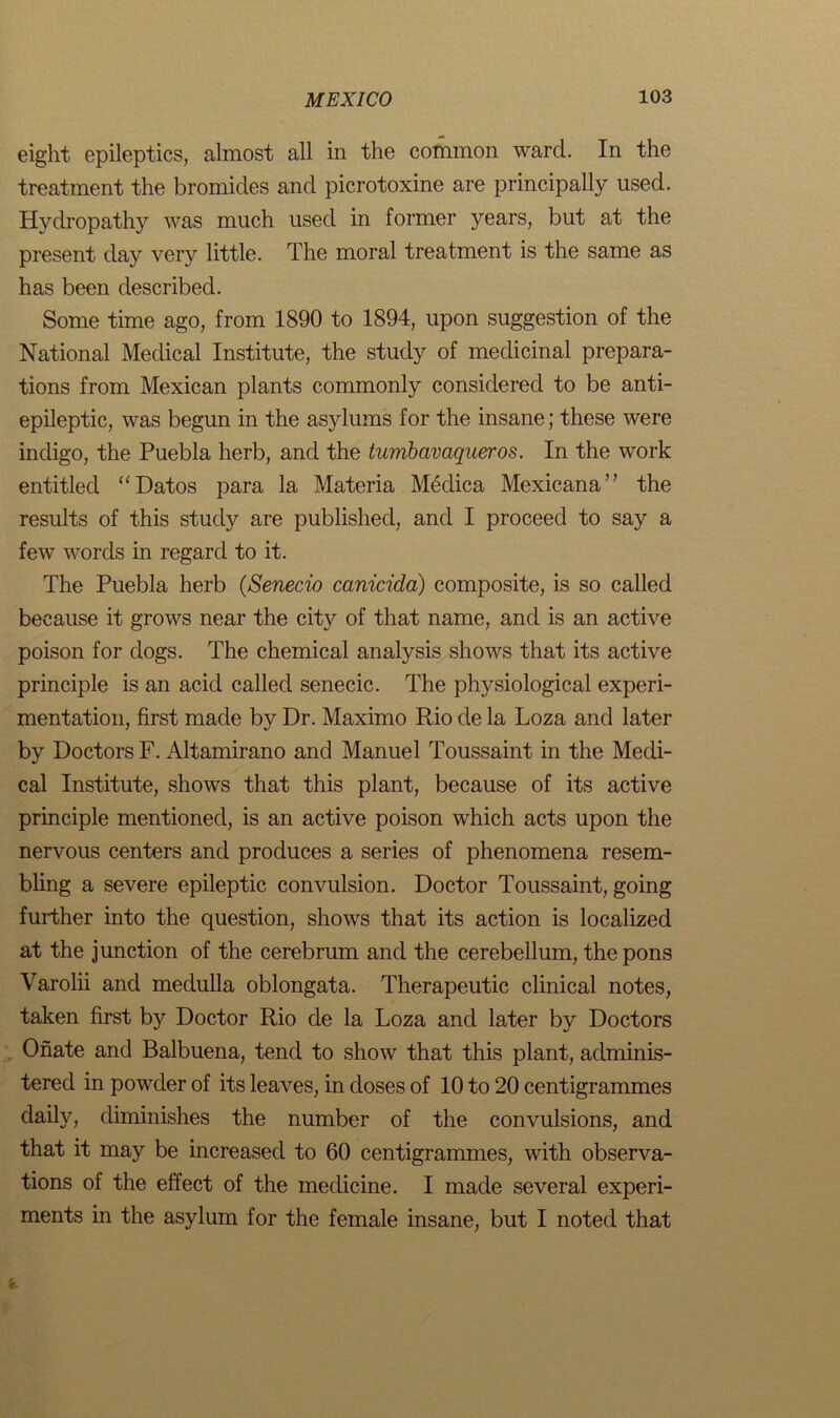 eight epileptics, almost all in the common ward. In the treatment the bromides and picrotoxine are principally used. Hydropathy was much used in former years, but at the present day very little. The moral treatment is the same as has been described. Some time ago, from 1890 to 1894, upon suggestion of the National Medical Institute, the study of medicinal prepara- tions from Mexican plants commonly considered to be anti- epileptic, was begun in the asylums for the insane; these were indigo, the Puebla herb, and the tumbavaqueros. In the work entitled “Datos para la Materia Medica Mexicana” the results of this study are published, and I proceed to say a few words in regard to it. The Puebla herb (Senecio canieida) composite, is so called because it grows near the city of that name, and is an active poison for dogs. The chemical analysis shows that its active principle is an acid called senecic. The physiological experi- mentation, first made by Dr. Maximo Rio de la Loza and later by Doctors F. Altamirano and Manuel Toussaint in the Medi- cal Institute, shows that this plant, because of its active principle mentioned, is an active poison which acts upon the nervous centers and produces a series of phenomena resem- bling a severe epileptic convulsion. Doctor Toussaint, going further into the question, shows that its action is localized at the junction of the cerebrum and the cerebellum, the pons Varolii and medulla oblongata. Therapeutic clinical notes, taken first by Doctor Rio de la Loza and later by Doctors Onate and Balbuena, tend to show that this plant, adminis- tered in powder of its leaves, in doses of 10 to 20 centigrammes daily, diminishes the number of the convulsions, and that it may be increased to 60 centigrammes, with observa- tions of the effect of the medicine. I made several experi- ments in the asylum for the female insane, but I noted that