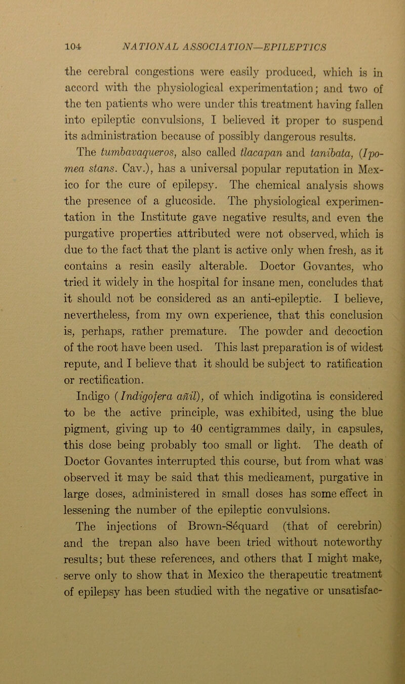 the cerebral congestions were easily produced, which is in accord with the physiological experimentation; and two of the ten patients who were under this treatment having fallen into epileptic convulsions, I believed it proper to suspend its administration because of possibly dangerous results. The tumbavciqueros, also called tlacapan and tanibata, {Ipo- mea stans. Cav.), has a universal popular reputation in Mex- ico for the cure of epilepsy. The chemical analysis shows the presence of a glucoside. The physiological experimen- tation in the Institute gave negative results, and even the purgative properties attributed were not observed, which is due to the fact that the plant is active only when fresh, as it contains a resin easily alterable. Doctor Govantes, who tried it widely in the hospital for insane men, concludes that it should not be considered as an anti-epileptic. I believe, nevertheless, from my own experience, that this conclusion is, perhaps, rather premature. The powder and decoction of the root have been used. This last preparation is of widest repute, and I believe that it should be subject to ratification or rectification. Indigo {Indigofera anil), of which indigotina is considered to be the active principle, was exhibited, using the blue pigment, giving up to 40 centigrammes daily, in capsules, this dose being probably too small or light. The death of Doctor Govantes interrupted this course, but from what was observed it may be said that this medicament, purgative in large doses, administered in small doses has some effect in lessening the number of the epileptic convulsions. The injections of Brown-Sequard (that of cerebrin) and the trepan also have been tried without noteworthy results; but these references, and others that I might make, serve only to show that in Mexico the therapeutic treatment of epilepsy has been studied with the negative or unsatisfac-