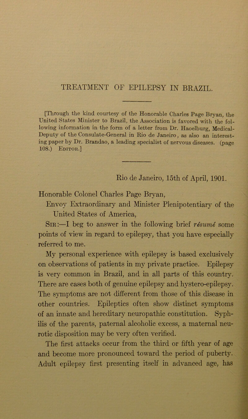 TREATMENT OF EPILEPSY IN BRAZIL. [Through the kind courtesy of the Honorable Charles Page Bryan, the United States Minister to Brazil, the Association is favored with the fol- lowing information in the form of a letter from Dr. Haoelburg, Medical- Deputy of the Consulate-General in Rio de Janeiro, as also an interest- ing paper by Dr. Brandao, a leading specialist of nervous diseases, (page 108.) Editor.] Rio de Janeiro, 15th of April, 1901. Honorable Colonel Charles Page Bryan, Envoy Extraordinary and Minister Plenipotentiary of the United States of America, Sir:—I beg to answer in the following brief resume some points of view in regard to epilepsy, that you have especially referred to me. My personal experience with epilepsy is based exclusively on observations of patients in my private practice. Epilepsy is very common in Brazil, and in all parts of this country. There are cases both of genuine epilepsy and hystero-epilepsy. The symptoms are not different from those of this disease in other countries. Epileptics often show distinct symptoms of an innate and hereditary neuropathic constitution. Syph- ilis of the parents, paternal alcoholic excess, a maternal neu- rotic disposition may be very often verified. The first attacks occur from the third or fifth year of age and become more pronounced toward the period of puberty. Adult epilepsy first presenting itself in advanced age, has