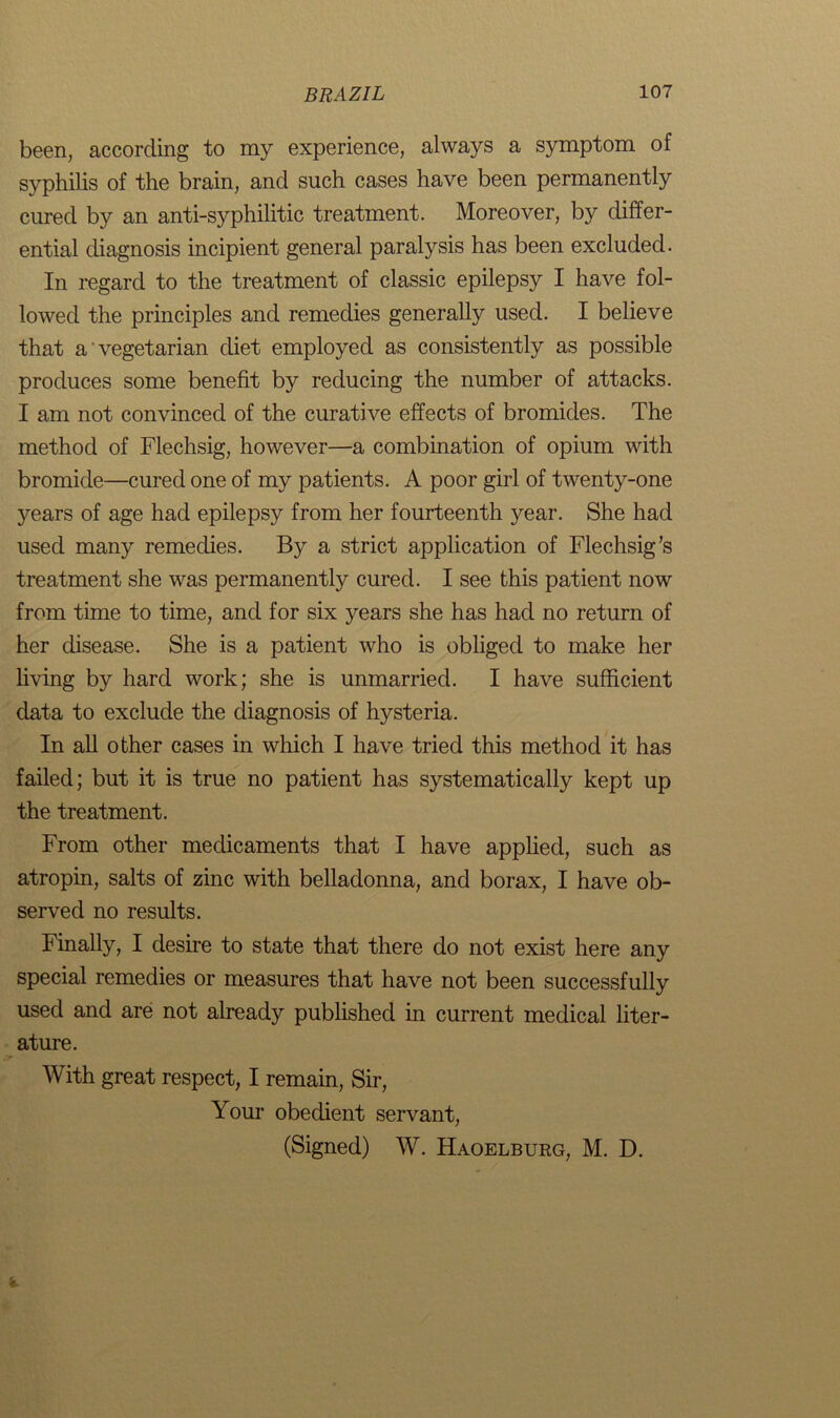 been, according to my experience, always a symptom of syphilis of the brain, and such cases have been permanently cured by an anti-s}rphilitic treatment. Moreover, by differ- ential diagnosis incipient general paralysis has been excluded. In regard to the treatment of classic epilepsy I have fol- lowed the principles and remedies generally used. I believe that a vegetarian diet employed as consistently as possible produces some benefit by reducing the number of attacks. I am not convinced of the curative effects of bromides. The method of Flechsig, however—a combination of opium with bromide—cured one of my patients. A poor girl of twenty-one years of age had epilepsy from her fourteenth year. She had used many remedies. By a strict application of Flechsig’s treatment she was permanently cured. I see this patient now from time to time, and for six years she has had no return of her disease. She is a patient who is obliged to make her living by hard work; she is unmarried. I have sufficient data to exclude the diagnosis of hysteria. In all other cases in which I have tried this method it has failed; but it is true no patient has systematically kept up the treatment. From other medicaments that I have applied, such as atropin, salts of zinc with belladonna, and borax, I have ob- served no results. Finally, I desire to state that there do not exist here any special remedies or measures that have not been successfully used and are not already published in current medical liter- ature. With great respect, I remain, Sir, Your obedient servant, (Signed) W. Haoelburg, M. D.