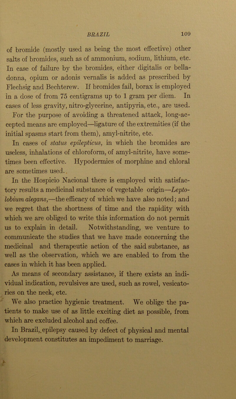 of bromide (mostly used as being the most effective) other salts of bromides, such as of ammonium, sodium, lithium, etc. In case of failure by the bromides, either digitalis or bella- donna, opium or adonis vernalis is added as prescribed by Flechsig and Bechterew. If bromides fail, borax is employed in a dose of from 75 centigrams up to 1 gram per diem. In cases of less gravity, nitro-glycerine, antipyria, etc., are used. For the purpose of avoiding a threatened attack, long-ac- cepted means are employed—ligature of the extremities (if the initial spasms start from them), amyl-nitrite, etc. In cases of status epilepticus, in which the bromides are useless, inhalations of chloroform, of amyl-nitrite, have some- times been effective. Hypodermics of morphine and chloral are sometimes used.. In the Hospicio Nacional there is employed with satisfac- tory results a medicinal substance of vegetable origin—Lepto- lobium alegans,—the efficacy of which we have also noted; and we regret that the shortness of time and the rapidity with which we are obliged to write this information do not permit us to explain in detail. Notwithstanding, we venture to / communicate the studies that we have made concerning the medicinal and therapeutic action of the said substance, as well as the observation, which we are enabled to from the cases in which it has been applied. As means of secondary assistance, if there exists an indi- vidual indication, revulsives are used, such as rowel, vesicato- ries on the neck, etc. We also practice hygienic treatment. We oblige the pa- tients to make use of as little exciting diet as possible, from which are excluded alcohol and coffee. In Brazil,, epilepsy caused by defect of physical and mental development constitutes an impediment to marriage. t