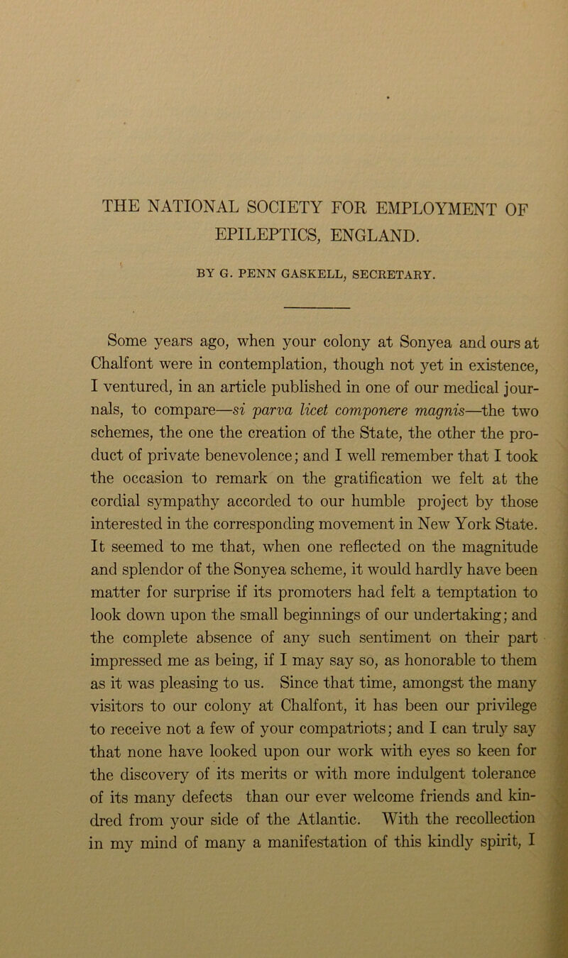 THE NATIONAL SOCIETY FOR EMPLOYMENT OF EPILEPTICS, ENGLAND. BY G. PENN GASKELL, SECRETARY. Some years ago, when your colony at Sonyea and ours at Chalfont were in contemplation, though not yet in existence, I ventured, in an article published in one of our medical jour- nals, to compare—si parva licet componere magnis—the two schemes, the one the creation of the State, the other the pro- duct of private benevolence; and I well remember that I took the occasion to remark on the gratification we felt at the cordial sympathy accorded to our humble project by those interested in the corresponding movement in New York State. It seemed to me that, when one reflected on the magnitude and splendor of the Sonyea scheme, it would hardly have been matter for surprise if its promoters had felt a temptation to look down upon the small beginnings of our undertaking; and the complete absence of any such sentiment on their part impressed me as being, if I may say so, as honorable to them as it was pleasing to us. Since that time, amongst the many visitors to our colony at Chalfont, it has been our privilege to receive not a few of your compatriots; and I can truly say that none have looked upon our work with eyes so keen for the discovery of its merits or with more indulgent tolerance of its many defects than our ever welcome friends and kin- dred from your side of the Atlantic. With the recollection in my mind of many a manifestation of this kindly spirit, I