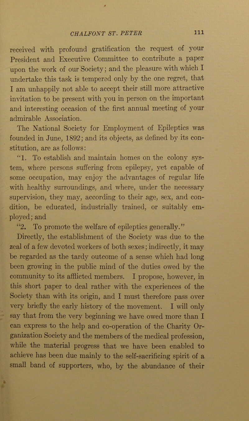 received with profound gratification the request of your President and Executive Committee to contribute a paper upon the work of our Society; and the pleasure with which I undertake this task is tempered only by the one regret, that I am unhappily not able to accept their still more attractive invitation to be present with you in person on the important and interesting occasion of the first annual meeting of your admirable Association. The National Society for Employment of Epileptics was founded in June, 1892; and its objects, as defined by its con- stitution, are as follows: “1. To establish and maintain homes on the colony sys- tem, where persons suffering from epilepsy, yet capable of some occupation, may enjoy the advantages of regular life with healthy surroundings, and where, under the necessary supervision, they may, according to their age, sex, and con- dition, be educated, industrial^ trained, or suitably em- ployed; and “2. To promote the welfare of epileptics generally.” Directly, the establishment of the Society was due to the zeal of a few devoted workers of both sexes; indirectly, it may be regarded as the tardy outcome of a sense which had long been growing in the public mind of the duties owed by the community to its afflicted members. I propose, however, in this short paper to deal rather with the experiences of the Society than with its origin, and I must therefore pass over very briefly the early history of the movement. I will only say that from the very beginning we have owed more than I can express to the help and co-operation of the Charity Or- ganization Society and the members of the medical profession, while the material progress that we have been enabled to achieve has been due mainly to the self-sacrificing spirit of a small band of supporters, who, by the abundance of their