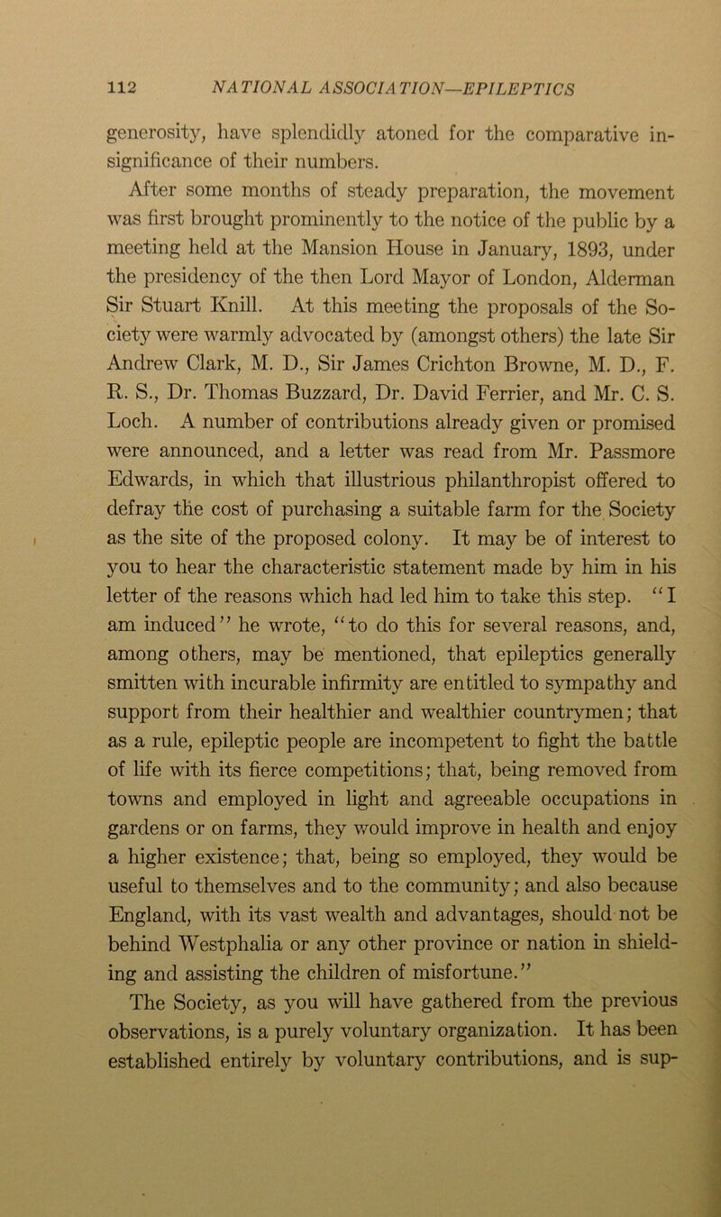 generosity, have splendidly atoned for the comparative in- significance of their numbers. After some months of steady preparation, the movement was first brought prominently to the notice of the public by a meeting held at the Mansion House in January, 1893, under the presidency of the then Lord Mayor of London, Alderman Sir Stuart Knill. At this meeting the proposals of the So- ciety were warmly advocated by (amongst others) the late Sir Andrew Clark, M. D., Sir James Crichton Browne, M. D., F. It. S., Dr. Thomas Buzzard, Dr. David Ferrier, and Mr. C. S. Loch. A number of contributions already given or promised were announced, and a letter was read from Mr. Passmore Edwards, in which that illustrious philanthropist offered to defray the cost of purchasing a suitable farm for the Society as the site of the proposed colony. It may be of interest to you to hear the characteristic statement made by him in his letter of the reasons which had led him to take this step. “ I am induced” he wrote, “to do this for several reasons, and, among others, may be mentioned, that epileptics generally smitten with incurable infirmity are entitled to sympathy and support from their healthier and wealthier countrymen; that as a rule, epileptic people are incompetent to fight the battle of life with its fierce competitions; that, being removed from towns and employed in light and agreeable occupations in gardens or on farms, they would improve in health and enjoy a higher existence; that, being so employed, they would be useful to themselves and to the community; and also because England, with its vast wealth and advantages, should not be behind Westphalia or any other province or nation in shield- ing and assisting the children of misfortune.” The Society, as you will have gathered from the previous observations, is a purely voluntary organization. It has been established entirely by voluntary contributions, and is sup-