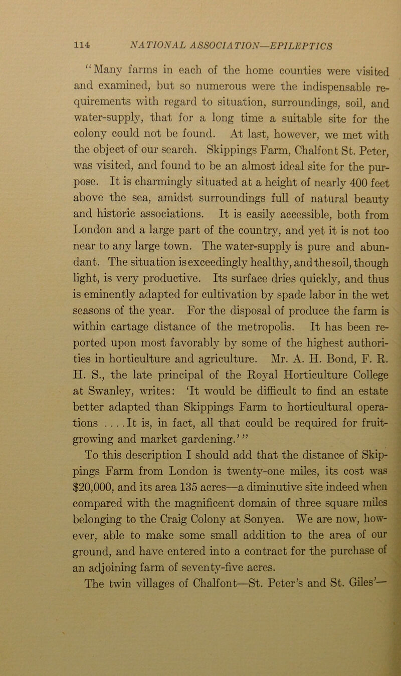 “ Many farms in each of the home counties were visited and examined, but so numerous were the indispensable re- quirements with regard to situation, surroundings, soil, and water-supply, that for a long time a suitable site for the colony could not be found. At last, however, we met with the object of our search. Skippings Farm, Chalfont St. Peter, was visited, and found to be an almost ideal site for the pur- pose. It is charmingly situated at a height of nearly 400 feet above the sea, amidst surroundings full of natural beauty and historic associations. It is easily accessible, both from London and a large part of the country, and yet it is not too near to any large town. The water-supply is pure and abun- dant. The situation is exceedingly healthy, and the soil, though light, is very productive. Its surface dries quickly, and thus is eminently adapted for cultivation by spade labor in the wet seasons of the year. For the disposal of produce the farm is within cartage distance of the metropolis. It has been re- ported upon most favorably by some of the highest authori- ties in horticulture and agriculture. Mr. A. H. Bond, F. R. H. S., the late principal of the Royal Horticulture College at Swanley, writes: Tt would be difficult to find an estate better adapted than Skippings Farm to horticultural opera- tions ... .It is, in fact, all that could be required for fruit- growing and market gardening.’ ” To this description I should add that the distance of Skip- pings Farm from London is twenty-one miles, its cost was $20,000, and its area 135 acres—a diminutive site indeed when compared with the magnificent domain of three square miles belonging to the Craig Colony at Sonyea. We are now, how- ever, able to make some small addition to the area of our ground, and have entered into a contract for the purchase of an adjoining farm of seventy-five acres. The twin villages of Chalfont—St. Peter’s and St. Giles’—