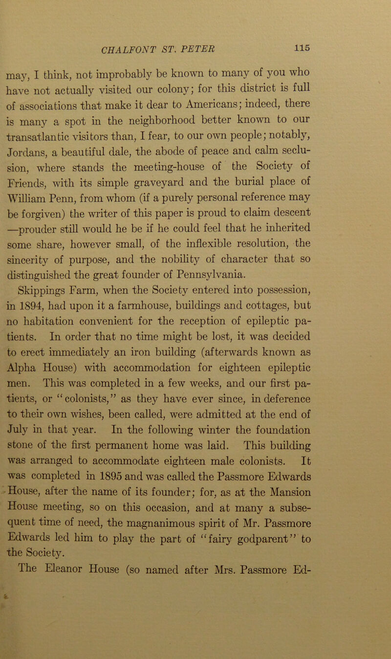 may, I think, not improbably be known to many of you who have not actually visited our colony; for this district is full of associations that make it dear to Americans; indeed, there is many a spot in the neighborhood better known to our transatlantic visitors than, I fear, to our own people; notably, Jordans, a beautiful dale, the abode of peace and calm seclu- sion, where stands the meeting-house of the Society of Friends, with its simple graveyard and the burial place of William Penn, from whom (if a purely personal reference may be forgiven) the writer of this paper is proud to claim descent —prouder still would he be if he could feel that he inherited some share, however small, of the inflexible resolution, the sincerity of purpose, and the nobility of character that so distinguished the great founder of Pennsylvania. Skippings Farm, when the Society entered into possession, in 1894, had upon it a farmhouse, buildings and cottages, but no habitation convenient for the reception of epileptic pa- tients. In order that no time might be lost, it was decided to erect immediately an iron building (afterwards known as Alpha House) with accommodation for eighteen epileptic men. This was completed in a few weeks, and our first pa- tients, or “ colonists,” as they have ever since, in deference to their own wishes, been called, were admitted at the end of July in that year. In the following winter the foundation stone of the first permanent home was laid. This building was arranged to accommodate eighteen male colonists. It was completed in 1895 and was called the Passmore Edwards House, after the name of its founder; for, as at the Mansion House meeting, so on this occasion, and at many a subse- quent time of need, the magnanimous spirit of Mr. Passmore Edwards led him to play the part of “fairy godparent” to the Society. The Eleanor House (so named after Mrs. Passmore Ed-