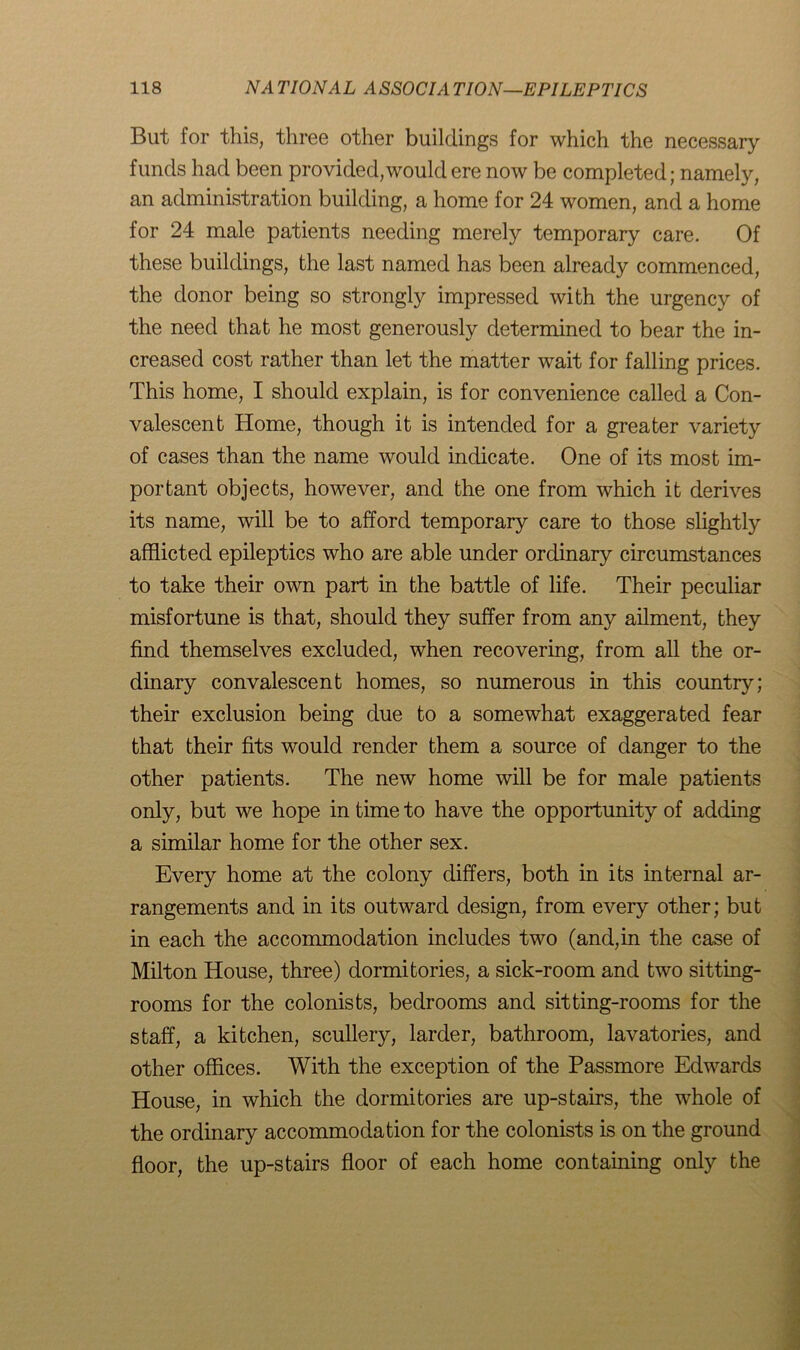 But for this, three other buildings for which the necessary funds had been provided, would ere now be completed; namely, an administration building, a home for 24 women, and a home for 24 male patients needing merely temporary care. Of these buildings, the last named has been already commenced, the donor being so strongly impressed with the urgency of the need that he most generously determined to bear the in- creased cost rather than let the matter wait for falling prices. This home, I should explain, is for convenience called a Con- valescent Home, though it is intended for a greater variety of cases than the name would indicate. One of its most im- portant objects, however, and the one from which it derives its name, will be to afford temporary care to those slightly afflicted epileptics who are able under ordinary circumstances to take their own part in the battle of life. Their peculiar misfortune is that, should they suffer from any ailment, they find themselves excluded, when recovering, from all the or- dinary convalescent homes, so numerous in this country; their exclusion being due to a somewhat exaggerated fear that their fits would render them a source of danger to the other patients. The new home will be for male patients only, but we hope in time to have the opportunity of adding a similar home for the other sex. Every home at the colony differs, both in its internal ar- rangements and in its outward design, from every other; but in each the accommodation includes two (and,in the case of Milton House, three) dormitories, a sick-room and two sitting- rooms for the colonists, bedrooms and sitting-rooms for the staff, a kitchen, scullery, larder, bathroom, lavatories, and other offices. With the exception of the Passmore Edwards House, in which the dormitories are up-stairs, the whole of the ordinary accommodation for the colonists is on the ground floor, the up-stairs floor of each home containing only the