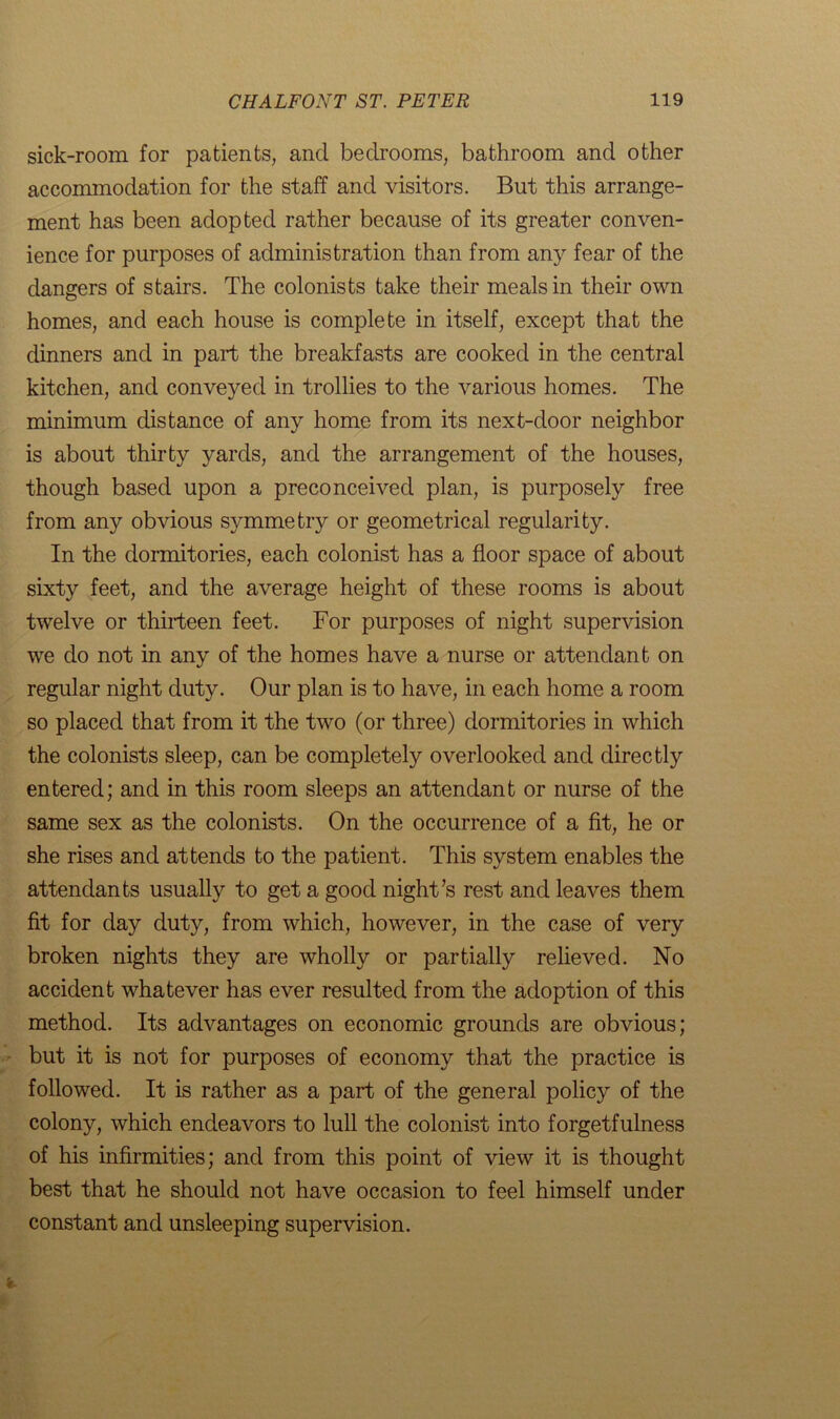 sick-room for patients, and bedrooms, bathroom and other accommodation for the staff and visitors. But this arrange- ment has been adopted rather because of its greater conven- ience for purposes of administration than from any fear of the dangers of stairs. The colonists take their meals in their own homes, and each house is complete in itself, except that the dinners and in part the breakfasts are cooked in the central kitchen, and conveyed in trollies to the various homes. The minimum distance of any home from its next-door neighbor is about thirty yards, and the arrangement of the houses, though based upon a preconceived plan, is purposely free from any obvious symmetry or geometrical regularity. In the dormitories, each colonist has a floor space of about sixty feet, and the average height of these rooms is about twelve or thirteen feet. For purposes of night supervision we do not in any of the homes have a nurse or attendant on regular night duty. Our plan is to have, in each home a room so placed that from it the two (or three) dormitories in which the colonists sleep, can be completely overlooked and directly entered; and in this room sleeps an attendant or nurse of the same sex as the colonists. On the occurrence of a fit, he or she rises and attends to the patient. This system enables the attendants usually to get a good night’s rest and leaves them fit for day duty, from which, however, in the case of very broken nights they are wholly or partially relieved. No accident whatever has ever resulted from the adoption of this method. Its advantages on economic grounds are obvious; but it is not for purposes of economy that the practice is followed. It is rather as a part of the general policy of the colony, which endeavors to lull the colonist into forgetfulness of his infirmities; and from this point of view it is thought best that he should not have occasion to feel himself under constant and unsleeping supervision.