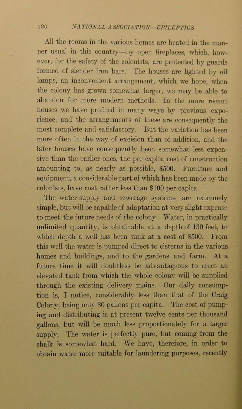 All the rooms in the various homes are heated in the man- ner usual in this country—by open fireplaces, which, how- ever, for the safety of the colonists, are protected by guards formed of slender iron bars. The houses are lighted by oil lamps, an inconvenient arrangement, which we hope, when the colony has grown somewhat larger, we may be able to abandon for more modern methods. In the more recent houses we have profited in many ways by previous expe- rience, and the arrangements of these are consequently the most complete and satisfactory. But the variation has been more often in the way of excision than of addition, and the later houses have consequently been somewhat less expen- sive than the earlier ones, the per capita cost of construction amounting to, as nearly as possible, $500. Furniture and equipment, a considerable part of which has been made by the colonists, have cost rather less than $100 per capita. The water-supply and sewerage sj^stems are extremely simple, but will be capable of adaptation at very slight expense to meet the future needs of the colony. Water, in practically unlimited quantity, is obtainable at a depth of 130 feet, to which depth a well has been sunk at a cost of $500. From this well the water is pumped direct to cisterns in the various homes and buildings, and to the gardens and farm. At a future time it will doubtless be advantageous to erect an elevated tank from which the whole colony will be supplied through the existing delivery mains. Our daily consump- tion is, I notice, considerably less than that of the Craig Colony, being only 30 gallons per capita. The cost of pump- ing and distributing is at present twelve cents per thousand gallons, but will be much less proportionately for a larger supply. The water is perfectly pure, but coming from the chalk is somewhat hard. We have, therefore, in order to obtain water more suitable for laundering purposes, recently