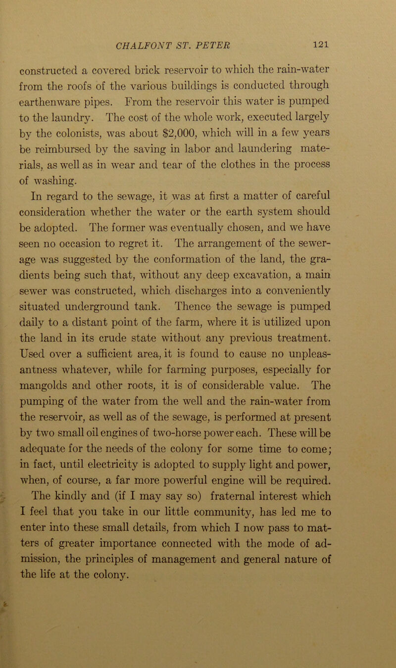 constructed a covered brick reservoir to which the rain-water from the roofs of the various buildings is conducted through earthenware pipes. From the reservoir this water is pumped to the laundry. The cost of the whole work, executed largely by the colonists, was about $2,000, which will in a few years be reimbursed by the saving in labor and laundering mate- rials, as well as in wear and tear of the clothes in the process of washing. In regard to the sewage, it was at first a matter of careful consideration whether the water or the earth system should be adopted. The former was eventually chosen, and we have seen no occasion to regret it. The arrangement of the sewer- age was suggested by the conformation of the land, the gra- dients being such that, without any deep excavation, a main sew'er was constructed, which discharges into a conveniently situated underground tank. Thence the sewage is pumped daily to a distant point of the farm, where it is utilized upon the land in its crude state without any previous treatment. Used over a sufficient area, it is found to cause no unpleas- antness whatever, while for farming purposes, especially for mangolds and other roots, it is of considerable value. The pumping of the water from the well and the rain-water from the reservoir, as well as of the sewage, is performed at present by two small oil engines of two-horse power each. These will be adequate for the needs of the colony for some time to come; in fact, until electricity is adopted to supply light and power, when, of course, a far more powerful engine will be required. The kindly and (if I may say so) fraternal interest which I feel that you take in our little community, has led me to enter into these small details, from which I now pass to mat- ters of greater importance connected with the mode of ad- mission, the principles of management and general nature of the life at the colony.