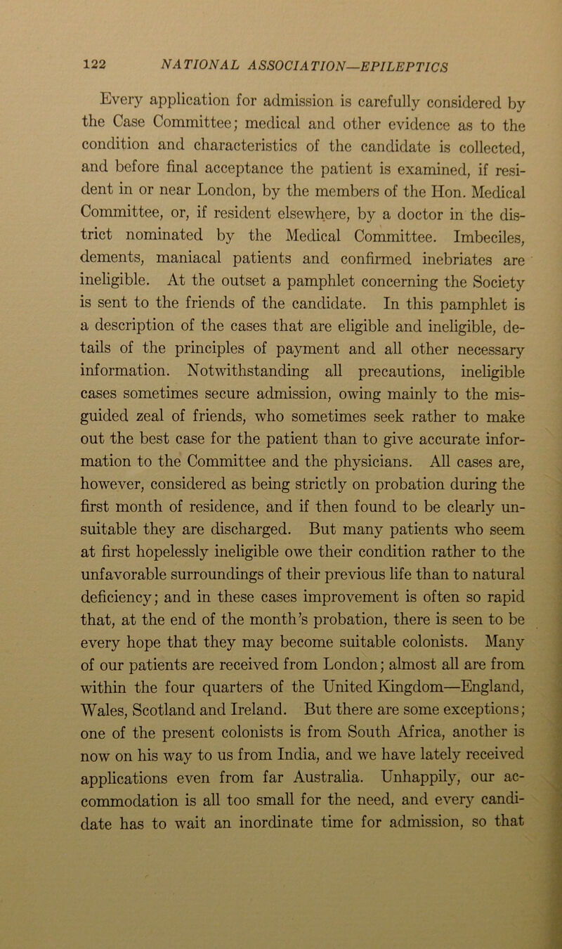 Every application for admission is carefully considered by the Case Committee; medical and other evidence as to the condition and characteristics of the candidate is collected, and before final acceptance the patient is examined, if resi- dent in or near London, by the members of the Hon. Medical Committee, or, if resident elsewhere, by a doctor in the dis- trict nominated by the Medical Committee. Imbeciles, dements, maniacal patients and confirmed inebriates are ineligible. At the outset a pamphlet concerning the Society is sent to the friends of the candidate. In this pamphlet is a description of the cases that are eligible and ineligible, de- tails of the principles of payment and all other necessary information. Notwithstanding all precautions, ineligible cases sometimes secure admission, owing mainly to the mis- guided zeal of friends, who sometimes seek rather to make out the best case for the patient than to give accurate infor- mation to the Committee and the physicians. All cases are, however, considered as being strictly on probation during the first month of residence, and if then found to be clearly un- suitable they are discharged. But many patients who seem at first hopelessly ineligible owe their condition rather to the unfavorable surroundings of their previous life than to natural deficiency; and in these cases improvement is often so rapid that, at the end of the month’s probation, there is seen to be every hope that they may become suitable colonists. Many of our patients are received from London; almost all are from within the four quarters of the United Kingdom—England, Wales, Scotland and Ireland. But there are some exceptions; one of the present colonists is from South Africa, another is now on his way to us from India, and we have lately received applications even from far Australia. Unhappily, our ac- commodation is all too small for the need, and every candi- date has to wait an inordinate time for admission, so that