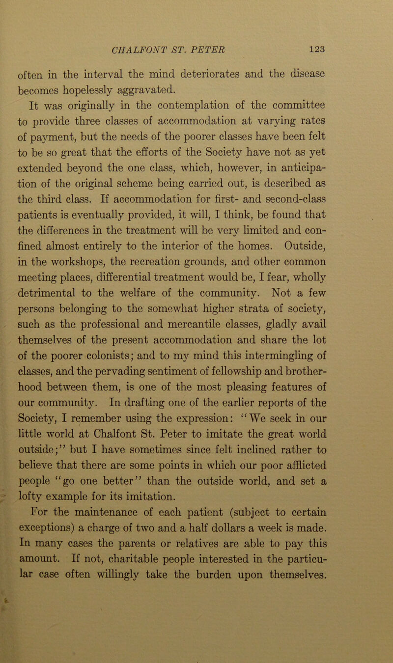 often in the interval the mind deteriorates and the disease becomes hopelessly aggravated. It was originally in the contemplation of the committee to provide three classes of accommodation at varying rates of payment, but the needs of the poorer classes have been felt to be so great that the efforts of the Society have not as yet extended beyond the one class, which, however, in anticipa- tion of the original scheme being carried out, is described as the third class. If accommodation for first- and second-class patients is eventually provided, it will, I think, be found that the differences in the treatment will be very limited and con- fined almost entirely to the interior of the homes. Outside, in the workshops, the recreation grounds, and other common meeting places, differential treatment would be, I fear, wholly detrimental to the welfare of the community. Not a few persons belonging to the somewhat higher strata of society, such as the professional and mercantile classes, gladly avail themselves of the present accommodation and share the lot of the poorer colonists; and to my mind this intermingling of classes, and the pervading sentiment of fellowship and brother- hood between them, is one of the most pleasing features of our community. In drafting one of the earlier reports of the Society, I remember using the expression: “We seek in our little world at Chalfont St. Peter to imitate the great world outside;” but I have sometimes since felt inclined rather to believe that there are some points in which our poor afflicted people “go one better” than the outside world, and set a lofty example for its imitation. For the maintenance of each patient (subject to certain exceptions) a charge of two and a half dollars a week is made. In many cases the parents or relatives are able to pay this amount. If not, charitable people interested in the particu- lar case often willingly take the burden upon themselves.
