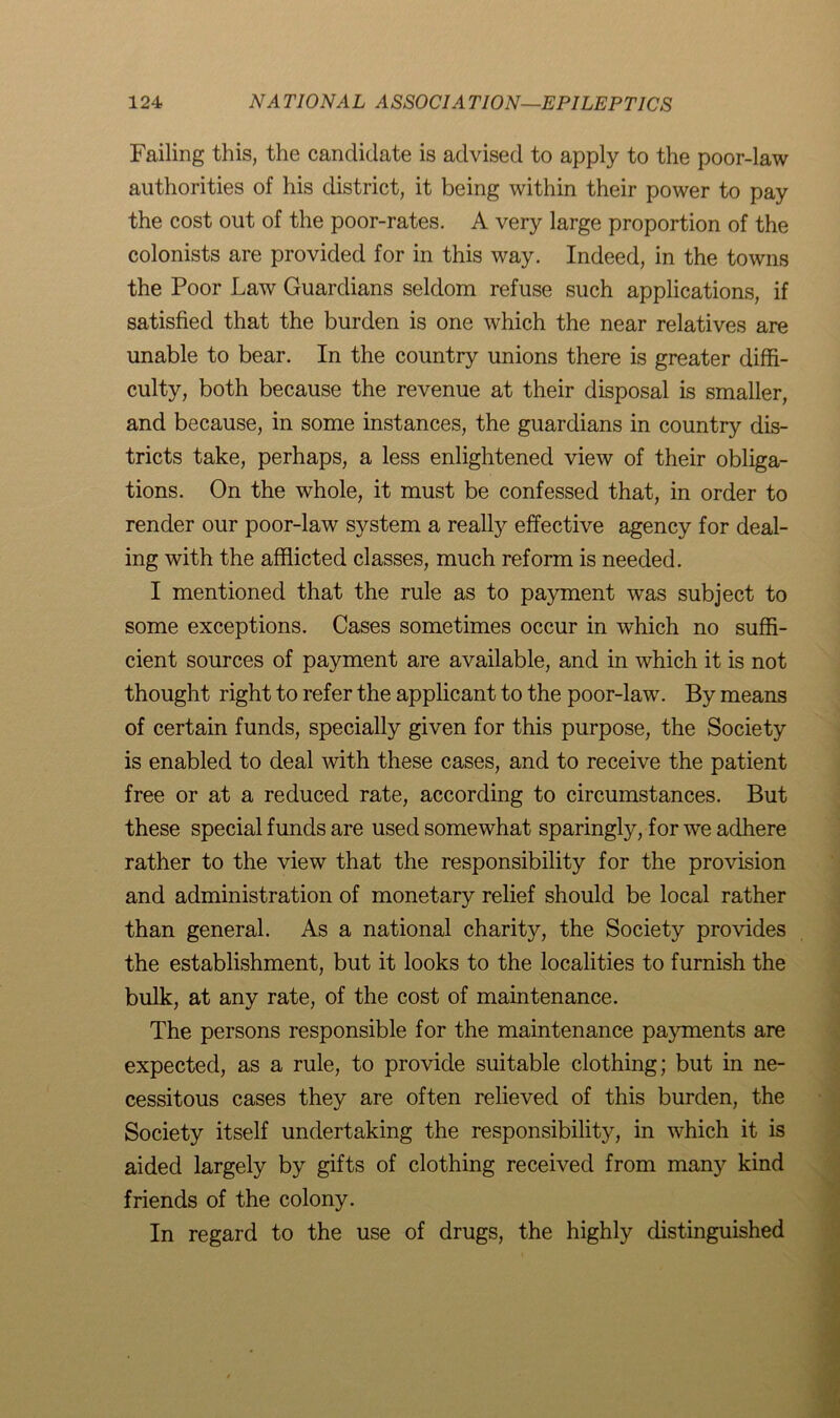 Failing this, the candidate is advised to apply to the poor-law authorities of his district, it being within their power to pay the cost out of the poor-rates. A very large proportion of the colonists are provided for in this way. Indeed, in the towns the Poor Law Guardians seldom refuse such applications, if satisfied that the burden is one which the near relatives are unable to bear. In the country unions there is greater diffi- culty, both because the revenue at their disposal is smaller, and because, in some instances, the guardians in country dis- tricts take, perhaps, a less enlightened view of their obliga- tions. On the whole, it must be confessed that, in order to render our poor-law system a really effective agency for deal- ing with the afflicted classes, much reform is needed. I mentioned that the rule as to payment was subject to some exceptions. Cases sometimes occur in which no suffi- cient sources of payment are available, and in which it is not thought right to refer the applicant to the poor-law. By means of certain funds, specially given for this purpose, the Society is enabled to deal with these cases, and to receive the patient free or at a reduced rate, according to circumstances. But these special funds are used somewhat sparingly, for we adhere rather to the view that the responsibility for the provision and administration of monetary relief should be local rather than general. As a national charity, the Society provides the establishment, but it looks to the localities to furnish the bulk, at any rate, of the cost of maintenance. The persons responsible for the maintenance payments are expected, as a rule, to provide suitable clothing; but in ne- cessitous cases they are often relieved of this burden, the Society itself undertaking the responsibility, in which it is aided largely by gifts of clothing received from many kind friends of the colony. In regard to the use of drugs, the highly distinguished