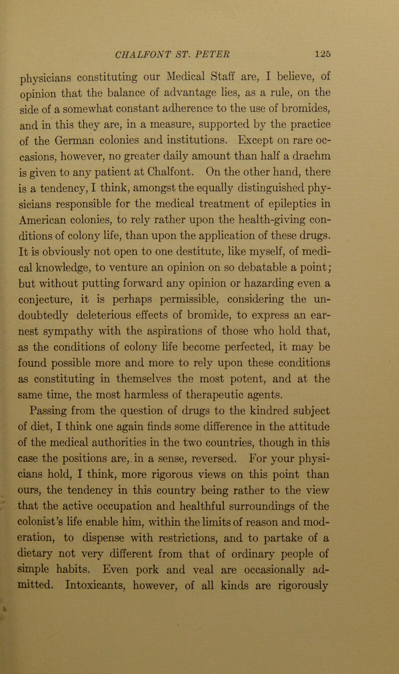 physicians constituting our Medical Staff are, I believe, of opinion that the balance of advantage lies, as a rule, on the side of a somewhat constant adherence to the use of bromides, and in this they are, in a measure, supported by the practice of the German colonies and institutions. Except on rare oc- casions, however, no greater daily amount than half a drachm is given to any patient at Chalfont. On the other hand, there is a tendency, I think, amongst the equally distinguished phy- sicians responsible for the medical treatment of epileptics in American colonies, to rely rather upon the health-giving con- ditions of colony life, than upon the application of these drugs. It is obviously not open to one destitute, like myself, of medi- cal knowledge, to venture an opinion on so debatable a point; but without putting forward any opinion or hazarding even a conjecture, it is perhaps permissible, considering the un- doubtedly deleterious effects of bromide, to express an ear- nest sympathy with the aspirations of those who hold that, as the conditions of colony life become perfected, it may be found possible more and more to rely upon these conditions as constituting in themselves the most potent, and at the same time, the most harmless of therapeutic agents. Passing from the question of drugs to the kindred subject of diet, I think one again finds some difference in the attitude of the medical authorities in the two countries, though in this case the positions are, in a sense, reversed. For your physi- cians hold, I think, more rigorous views on this point than ours, the tendency in this country being rather to the view that the active occupation and healthful surroundings of the colonist’s life enable him, within the limits of reason and mod- eration, to dispense with restrictions, and to partake of a dietary not very different from that of ordinary people of simple habits. Even pork and veal are occasionally ad- mitted. Intoxicants, however, of all kinds are rigorously