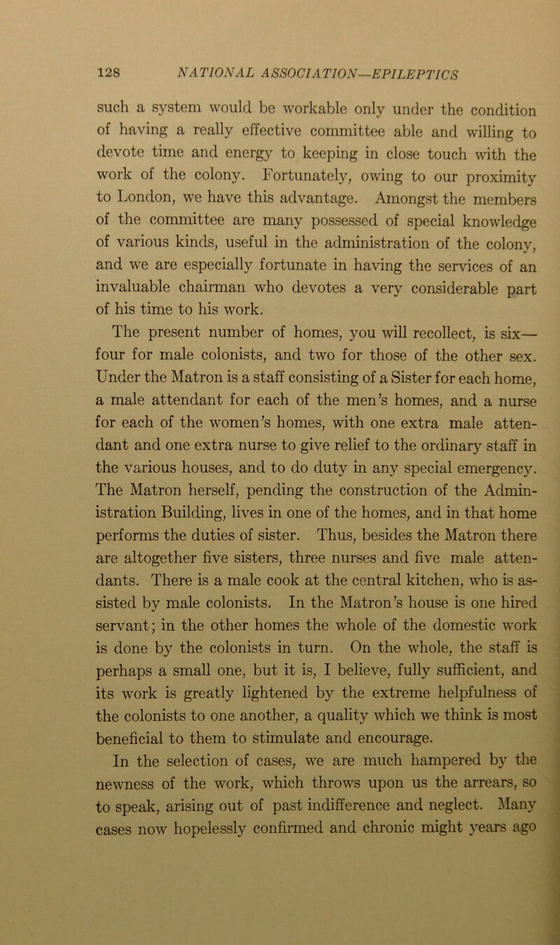 such a system would be workable only under the condition of having a really effective committee able and willing to devote time and energy to keeping in close touch with the work of the colony. Fortunately, owing to our proximity to London, we have this advantage. Amongst the members of the committee are many possessed of special knowledge of various kinds, useful in the administration of the colony, and we are especially fortunate in having the services of an invaluable chairman who devotes a very considerable part of his time to his work. The present number of homes, you will recollect, is six— four for male colonists, and two for those of the other sex. Under the Matron is a staff consisting of a Sister for each home, a male attendant for each of the men’s homes, and a nurse for each of the women’s homes, with one extra male atten- dant and one extra nurse to give relief to the ordinary staff in the various houses, and to do duty in any special emergency. The Matron herself, pending the construction of the Admin- istration Building, lives in one of the homes, and in that home performs the duties of sister. Thus, besides the Matron there are altogether five sisters, three nurses and five male atten- dants. There is a male cook at the central kitchen, who is as- sisted by male colonists. In the Matron’s house is one hired servant; in the other homes the whole of the domestic work is done by the colonists in turn. On the whole, the staff is perhaps a small one, but it is, I believe, fully sufficient, and its work is greatly lightened by the extreme helpfulness of the colonists to one another, a quality which we think is most beneficial to them to stimulate and encourage. In the selection of cases, we are much hampered by the newness of the work, which throws upon us the arrears, so to speak, arising out of past indifference and neglect. Many cases now hopelessly confirmed and chronic might years ago